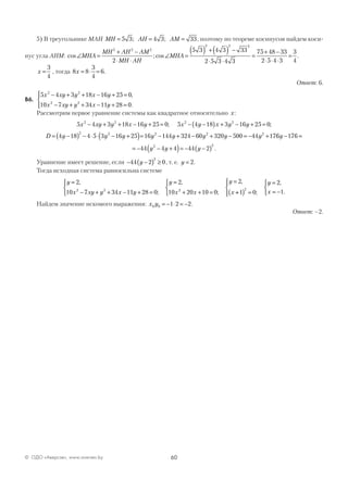 60© ОДО «Аверсэв», www.aversev.by
5) В треугольнике МАН MH AH AM= = =5 3 4 3 33; ; , поэтому по теореме косинусов найдем коси-
нус угла АНМ: cos ;∠ =
+ −
⋅ ⋅
MHA
MH AH AM
MH AH
2 2 2
2
cos .∠ =
( ) + ( ) −
⋅ ⋅
=
+ −
⋅ ⋅ ⋅
=MHA
5 3 4 3 33
2 5 3 4 3
75 48 33
2 5 4 3
3
4
2 2 2
x =
3
4
, тогда 8 8
3
4
6x = ⋅ = .
Ответ: 6.
В6.
5 4 3 18 16 25 0
10 7 34 11 28 0
2 2
2 2
x xy y x y
x xy y x y
− + + − + =
− + + − + =




,
.
Рассмотрим первое уравнение системы как квадратное относительно x:
5 4 3 18 16 25 0 5 4 18 3 16 25 0
4 18
2 2 2 2
x xy y x y x y x y y
D y
− + + − + = − −( ) + − + =
= −
; ;
(( ) − ⋅ ⋅ − +( )= − + − + − = − +
2 2 2 2 2
4 5 3 16 25 16 144 324 60 320 500 44 17y y y y y y y 66 176
44 4 4 44 22 2
y
y y y
− =
= − − +( )= − −( ) .
Уравнение имеет решение, если − −( ) ≥44 2 0
2
y , т. е. y = 2.
Тогда исходная система равносильна системе
y
x xy y x y
y
x x
y
x
=
− + + − + =



=
+ + =



=2
10 7 34 11 28 0
2
10 20 10 0
2
2 2 2
,
;
,
;
,
++( ) =




=
= −


1 0
2
1
2
;
,
.
y
x
Найдем значение искомого выражения: x y0 0 1 2 2= − ⋅ = − .
Ответ: –2.
 