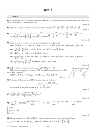 61© ОДО «Аверсэв», www.aversev.by
ТЕСТ 18
Часть А
А1. Натуральные числа называются взаимно простыми, если у них нет других общих делителей, кроме еди-
ницы. Числа 25 и 8 — взаимно простые.
Ответ: 4.
А2. Верным является равенство под номером пять, так как 16 2 8 2 2 2 2 2 23 3 3 3 3 3 3
− = ⋅ − = − = .
Ответ: 5.
А3.
7
1
2
2
2
7
1
2
2
2
7π π
πarcsin arccos arcsin arccos−



 + −






=
− + −
=
ππ
π
π
π
π
π π π
π
π
− + −
=
− + −
=
⋅
=
6 4
7
2 12 3
12
12 7
7
12.
Ответ: 4.
А4. Найдем область определения каждой из предложенных функций:
1 6 6 0 3 2 0 3 22 2
) ; ; ; ; ; ; ;y x x x x x x x D y= + − + − ≥ +( ) −( )≥ ∈ −∞ −( ] + ∞[ ) ( )= −∞∪ −−( ] + ∞[ )3 2∪ ; ;
2) y
x
x
x
x
x D y=
+
−
+
−
≥ ∈ −∞ −( ] + ∞( ) ( )= −∞ −( ] + ∞( )
3
2
3
2
0 3 2 3 2; ; ; ; ; ; ; ;∪ ∪
3) y x x x D y= + − ∈ −∞ + ∞( ) ( )= −∞ + ∞( )23
6; ; ; ; ;
4) y
x x
x x x x x D y=
+ −
+ − > +( ) −( )> ∈ −∞ −( ) + ∞( ) ( )= −∞
1
6
6 0 3 2 0 3 2
24
2
; ; ; ; ; ; ;∪ −−( ) + ∞( )3 2∪ ; ;
5) y
x x
x
x
D y=
+
+
−
≠ −
≠



( )= −∞ −( ) −( ) + ∞( )
1
3
1
2
3
2
3 3 2 2;
,
;
; ; ; .∪ ∪
Ответ: 4.
А5. 1) По свойству параллелограмма ∠ + ∠ = ° ∠ = °A D A180 30; .
2) В прямоугольном треугольнике АВН катет ВН лежит против угла в 30°,
тогда AB BH= ⋅ =2 8 2.
3) CD AB= = 8 2 , тогда S CD BL SABCD ABCD= ⋅ = ⋅ =; 8 2 5 2 80.
Ответ: 1.
А6. Пусть a1 217= , тогда a12 305= . Поскольку a a d12 1 11= + , то
d
a a
=
−
=
−
=12 1
11
305 217
11
8.
По формуле a a d5 1 4= + найдем: a5 217 4 8 249= + ⋅ = .
Ответ: 3.
А7.
a a a
a a a
a a a
a a a
a
a
a
− − − − −
−+ +
+ +
=
+ +( )
+ +( )
= =
6 4 2
2 4 6
6 2 4
2 2 4
6
2
8
1
1
.
Ответ: 2.
А8.
x
x
x
x x
x
x
x4
2
2 2
2
2
625
25
8 90
25 25
25
8 90
25−
−
= − +( )
−( ) +( )
−
= − +( )
− +( ); ;
== − +( )
≠ ±




8 90
5
x
x
,
;
x x
x
2
8 65 0
5
− − =
≠ ±



,
;
x
x
x
x
=
= −



≠ ±





=
13
5
5
13
,
;
;
.
Ответ: 3.
А9. Прямоугольники AAC C1 1 и BB D D1 1 — диагональные сечения параллелепипеда. Тогда
S AC AA AC hAA C C1 1 1 3= ⋅ = ⋅ = и S BD DD BD hBB D D1 1 1 6= ⋅ = ⋅ = . То есть AC
h
BD
h
= =
3 6
; .
A
C
D
B
Н
L
24
150°
25
 