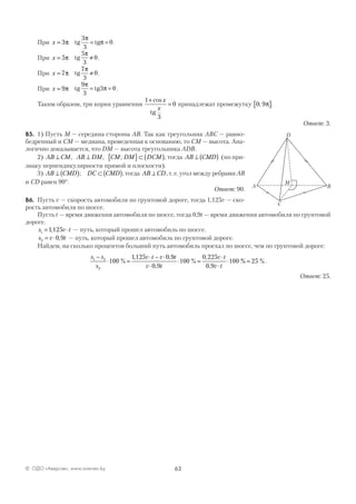 63© ОДО «Аверсэв», www.aversev.by
При x = 3π tg tg
3
3
0
π
π= = .
При x = 5π tg
5
3
0
π
≠ .
При x = 7π tg
7
3
0
π
≠ .
При x = 9π tg tg
9
3
3 0
π
π= = .
Таким образом, три корня уравнения
1
3
0
+
=
cos x
x
tg
принадлежат промежутку 0 9; π[ ].
Ответ: 3.
В5. 1) Пусть М — середина стороны АВ. Так как треугольник АВС — равно-
бедренный и СМ — медиана, проведенная к основанию, то СМ — высота. Ана-
логично доказывается, что DM — высота треугольника ADB.
2) AB CM AB DM CM DM DCM⊥ ⊥ { }⊂ ( ), , ; , тогда AB CMD⊥ ( ) (по при-
знаку перпендикулярности прямой и плоскости).
3) AB CMD DC CMD⊥ ( ) ⊂ ( ); , тогда AB CD⊥ , т. е. угол между ребрами АВ
и CD равен 90°.
Ответ: 90.
В6. Пусть v — скорость автомобиля по грунтовой дороге, тогда 1,125v — ско-
рость автомобиля по шоссе.
Пусть t — время движения автомобиля по шоссе, тогда 0,9t — время движения автомобиля по грунтовой
дороге.
s v t1 1125= ⋅, — путь, который прошел автомобиль по шоссе.
s v t2 0 9= ⋅ , — путь, который прошел автомобиль по грунтовой дороге.
Найдем, на сколько процентов больший путь автомобиль проехал по шоссе, чем по грунтовой дороге:
s s
s
v t v t
v t
v t
v t
1 2
2
100
1125 0 9
0 9
100
0 225
0 9
100
−
⋅ =
⋅ − ⋅
⋅
⋅ =
⋅
⋅
⋅%
, ,
,
%
,
,
%% %= 25 .
Ответ: 25.
A
C
D
B
М
 