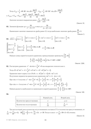 66© ОДО «Аверсэв», www.aversev.by
Тогда S AB BC BABC = ⋅ ⋅ ⋅ ∠ =
1
2
60 3
19
sin ; S AD DC DDBC = ⋅ ⋅ ⋅ ∠ =
1
2
320 3
19
sin
и S S SABCD ABC BCD= + = + = =
60 3
19
320 3
19
380 3
19
20 3 .
Значение искомого выражения равно
S
2 3
20 3
2 3
10= = .
Ответ: 10.
В3. Запишем функцию y
x x
=
− +
39
4 172
в виде y
x
=
−( ) +
39
2 13
2
.
Наименьшее значение знаменателя дроби равно 13, тогда наибольшее значение дроби равно
39
13
3= .
Ответ: 3.
В4. sin cos ;
sin cos ,
sin ;
cos cos ,
si
x x
x x
x
x x
= +
= +
≥




− = +1
4
1
4
0
1
1
44
2 2
nn ;
cos cos ,
sin ;x
x x
x≥




+ − =
≥



0
3
4
0
0
2
cos ,
cos ;
sin ;
cos ,
sin ;
x
x
x
x
x
x
= −
=






≥







=
≥




3
2
1
2
0
1
2
0
== ± + ∈
≥




= + ∈
π
π π
π3
2
0
3
2
n n
x
x n n
, ,
sin ;
, .
Z
Z
Найдем сумму корней исходного уравнения, принадлежащих промежутку
π
π
4
5;





:
π π
π
π
π π
3 3
2
3
4 7 7 180 1260+ +



 + +



 = = ⋅ ° = °.
Ответ: 1260.
В5. Рассмотрим уравнение x x x2 21
4
0− + =π πsin как квадратное относительно x.
Тогда D x x x= − ⋅ ⋅ = − = −( )π π π π π2 2 2 2 2 2 2 2
4 1
1
4
1sin sin sin .
Уравнение имеет корни, если D ≥ 0, т. е. π2 2 2
1 0 1sin ; sinx x−( )≥ ≥ .
Полученное неравенство равносильно уравнению sin ; sin .2
1 1x x= = ±
При sin x =1 получим x x x x2 2
2
1
4
0
1
2
0
2
− + = −



 = =π π π
π
; ; sin
π
2
1=



.
При sin x = −1 получим x x x x2 2
2
1
4
0
1
2
0
2
+ + = +



 = = −π π π
π
; ; sin −



 = −




π
2
1 .
Найдем разность наибольшего и наименьшего корней уравнения:
π π
π
2 2
180− −



 = = °.
Ответ: 180.
В6.
Первый день Второй день
Количество присутствующих x x +1
Количество отсутствующих
x
13
x
13
1−
Так как на второй день количество отсутствовавших составило 5 % от количества присутствовавших, то
x
x
x
x
x
x
13
1
1
20
1 20
13
1 1
7
13
21 39− = +( ) −



 = + = =; ; ; . Тогда в классе x
x
+ = + =
13
39 3 42 ученика.
Ответ: 42.
 