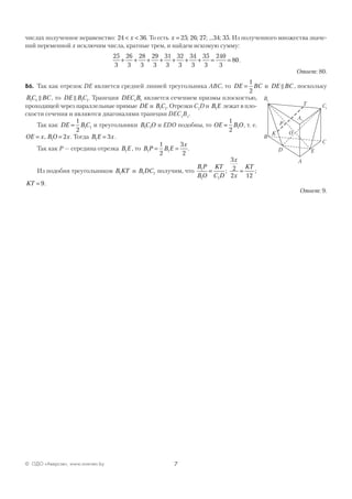 7© ОДО «Аверсэв», www.aversev.by
числах полученное неравенство: 24 36< <x . То есть x = 25 26 27 34 35; ; ; ... ; . Из полученного множества значе-
ний переменной x исключим числа, кратные трем, и найдем искомую сумму:
25
3
26
3
28
3
29
3
31
3
32
3
34
3
35
3
240
3
80+ + + + + + + = = .
Ответ: 80.
В6. Так как отрезок DE является средней линией треугольника АВС, то DE BC=
1
2
и DE BC , поскольку
BC BC1 1 , то DE BC1 1. Трапеция DEC B1 1 является сечением призмы плоскостью,
проходящей через параллельные прямые DE и BC1 1. Отрезки C1
D и B E1 лежат в пло-
скости сечения и являются диагоналями трапеции DEC1
B1
.
Так как DE BC=
1
2
1 1 и треугольники BC O1 1 и EDO подобны, то OE BO=
1
2
1 , т. е.
OE x BO x= =, 1 2 . Тогда B E x1 3= .
Так как Р — середина отрезка B E1 , то B P B E
x
1 1
1
2
3
2
= = .
Из подобия треугольников B KT1 и B DC1 1 получим, что
B P
BO
KT
C D
x
x
KT1
1 1
3
2
2 12
= =; ;
KT = 9.
Ответ: 9.
A
B
C
D
A1
B1
C1
E
T
OK
P
 