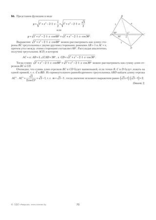70© ОДО «Аверсэв», www.aversev.by
В6. Представим функцию в виде
y x x x x= + − ⋅ ⋅ ⋅ + + − ⋅ ⋅ ⋅1 2 1
1
2
1 2 1
3
2
2 2 2 2
или
y x x x x= + − ⋅ ⋅ ⋅ ° + + − ⋅ ⋅ ⋅ °1 2 1 60 1 2 1 302 2 2 2
cos cos .
Выражение 1 2 1 602 2
+ − ⋅ ⋅ ⋅ °x x cos можно рассматривать как длину сто-
роны ВС треугольника с двумя другими сторонами, равными АВ = 1 и АС = x,
причем угол между этими сторонами составляет 60°. Рассуждая аналогично,
получим треугольник АСD, в котором
AC x AD CAD= = ∠ = °; ;1 30 , а CD x x= + − ⋅ ⋅ ⋅ °1 2 1 302 2
cos .
Тогда сумму 1 2 1 60 1 2 1 302 2 2 2
+ − ⋅ ⋅ ⋅ ° + + − ⋅ ⋅ ⋅ °x x x xcos cos можно рассматривать как сумму длин от-
резков ВС и CD.
Очевидно, что сумма длин отрезков ВС и CD будет наименьшей, если точки В, С и D будут лежать на
одной прямой, т. е. C BD∈ . Из прямоугольного равнобедренного треугольника ABD найдем длину отрезка
AC′. AC′ =
°
= −
2
2 15
3 1
cos
, т. е. m = −3 1, тогда значение искомого выражения равно 3 1 3 1 2+( )⋅ −( )= .
Ответ: 2.
1
1
C60°
30°
B
A
D
C
a
x
`
 