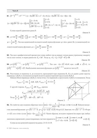 72© ОДО «Аверсэв», www.aversev.by
Часть В
В1. 7 7 3 28 2 5 6 3 28 2 33 28 2 5 6 22
x x x x
x x x x x x x x− − − +
( ) = −( ) − = − + −( ) − = −( ) −; ; 22( );
x x x
x
x
x x
x
x
−( ) − − −( )( )=
− =
− ≥



− = −





=
3 28 2 2 0
3 0
28 2 0
28 2 2
3
;
,
;
;
,
≤≤



− = − +
≥










14
28 2 4 4
2
2
;
,
;
x x x
x
x
x x
x
x
x
x
x
=
− − =
≥








=
=
= −



≥











3
2 24 0
2
3
6
4
2
2
;
,
;
;
,
;
;
=
=



x
x
3
6
,
.
Сумма корней уравнения равна 9.
Ответ: 9.
В2. y
x x
y
x x
y= ⋅ −



 = − ⋅ −



 = −sin sin ; sin sin ; sin
π π π π π π π
8 8 2 8 2 8
xx x
8 8
⋅cos ;
π
y
x x
= − ⋅ ⋅
1
2
2
8 8
sin cos ;
π π
y
x
= −
1
2 4
sin .
π
Так как наименьший положительный период функции y x= sin равен 2p, то наименьший по-
ложительный период функции y
x
= −
1
2 4
sin
π
равен
2
4
8
π
π
= .
Ответ: 8.
В3. Так как в арифметической прогрессии сумма любого числа первых членов равна утроенному квадрату
числа этих членов, то верно равенство S nn = 3 2
. Тогда a S S7 7 6
2 2
3 7 6 39= − = ⋅ −( )= .
Ответ: 39.
В4. y
x x
= ( )
− +
3
2 42
; y
x x
= ( )
− + − +
3
2
4 4 6
; y
x
= ( )
− −( ) +
3
2 6
2
. Так как − −( ) + ≤x 2 6 6
2
при x ∈R и 3 1> , то
3 3 27
2 6 6
2
( ) ≤ ( ) =
− −( ) +x
. Наибольшим значением функции y
x
= ( )
− −( ) +
3
2 6
2
является число 27.
Ответ: 27.
В5. Расстояние от вершины A1
до плоскости, проходящей через вершины B1
, D1
и A, равно длине высоты
пирамиды A1
B1
D1
A, основанием которой является равносторонний треугольник B1
D1
A.
Найдем объем пирамиды A1
B1
D1
A, считая точку А ее вершиной, а треугольник A1
B1
D1
ее основанием. Тогда
V AA A B A DA B D A1 1 1
1
3
1
2
1 1 1 1 1= ⋅ ⋅ ⋅ ⋅ ; VA B D A1 1 1
1
6
3 3 3
9
2
= ⋅ ⋅ ⋅ = .
С другой стороны, V AH SA B D A AB D1 1 1 1 1
1
3
= ⋅ ⋅ , причем
S
AD
AB D1 1
1
2
2
3
4
3 2 3
4
9 3
2
=
( )
=
( ) = .
Тогда
9
2
1
3
9 3
2
3 32
= ⋅ ⋅ = =AH AH AH; ; .
Ответ: 3.
В6. По свойству двух взаимно обратных чисел sin
sin
x
x
−( )+
−( )
≥1
1
1
2 при x n n≠ + ∈π 1, Z. Найдем множе-
ство значений функции: y x x y x y= − − = − −( ) + ≤ ≤5 4 2 5 2 25 0 1 52 2
; , , ; , . Заметим, что 5 4 02
x x− − = при
x = 2 5, , но в этом случае sin
sin
x
x
−( )+
−( )
>1
1
1
2. Таким образом, исходное неравенство верно при любых
значениях переменной, удовлетворяющих системе неравенств
x n n
x x
x n n
x
x
≠ + ∈
− + − ≥



≠ + ∈
∈[ ]



∈( ]
π π1
5 4 0
1
1 4
1 42
, ,
;
, ,
; ;
; .
Z Z
Сумма целых решений неравенства равна: 2 3 4 9+ + = .
Ответ: 9.
DA
C
B
A1
B1 C1
D1
H
 