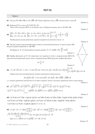 73© ОДО «Аверсэв», www.aversev.by
ТЕСТ 22
Часть А
А1. Так как 81 90 100< < , то 9 90 10< < . Таким образом, числу 90 соответствует точка М.
Ответ: 4.
А2. Найдем 25 % от числа 72: 0 25 72 18, ⋅ = .
Число 18 составляет 60 % от искомого числа. Найдем искомое число: 18 0 6 30: , = .
Ответ: 4.
А3.
2 1 3 4
6 3 17 5
2 2 3 12
6 3 17
x x x
x x
x x x
x
−( )− +( )≤
− < − − −( )




− − − ≤
− < − −
,
;
,
xx
x
x
x
x
x
+



− ≤
< −



≥ −
< −




∈ − −





5
2 14
7 9
7
1
2
7
7 1
2
7;
,
;
,
;
; .
Наибольшим целым решением данного неравенства является число –2.
Ответ: 3.
А4. Так как длина стороны ромба равна длине его меньшей диагонали, то треугольник АВС
является равносторонним и ∠ = °B 60 .
По формуле S a= 2
sinα найдем площадь ромба: S = ⋅ ° = ⋅ =4 60 16
3
2
8 32
sin .
Ответ: 1.
А5. График функции y x= −7 3 пересекает ось ординат в точке с координатами 0 7;( ). Из
предложенных функций через точку с координатами 0 7;( ) проходит график функции
y
x
= +
2
7.
Ответ: 5.
А6. x x x x x x x x x x x x3 2 2 3 2 2 2
2 5 2 11 2 5 2 11 0 2 5 2 11 0+ + = − + + + = + + +( )=; ; ;
x
x x
=
+ +( ) + =




0
2 5 2 11 02
,
.
Определим знак дискриминанта второго уравнения совокупности:
D = +( ) − ⋅ = + − = − = − <2 5 2 4 11 24 8 5 44 8 5 20 320 400 0
2
,
т. е. второе уравнение совокупности не имеет корней, значит, исходное уравнение имеет один корень.
Ответ: 1.
А7. x x x x x x x x− − + + − = − −( ) + − +( ) = − − + − + =2 1 2 1 1 1 1 1 1 1 1 1
2 2
= − − + − + = − + + = − + + =
=
x x
x
1 1 1 1 0 27 1 0 27 1 1 0 27 0 27 1 2
1 27,
, , , , .
Ответ: 2.
А8. sin , sin , , , sin , sin ,2 2 2 2
6 4 2 9 4 1 4 7 1 6 0 4 2 0 9π π π π π π π π+ − ⋅ = +( )+ +tg tg (( )− +( )⋅ +( )=4 0 4 7 0 1tg tgπ π π π, ,
= + − ⋅ = + +( )sin , sin , , , sin , sin , ,2 2 2 2
0 4 0 9 4 0 4 0 1 0 4 0 5 0 4π π π π π π πtg tg −− −( )⋅ =4 0 5 0 1 0 1tg tg, , ,π π π
= + − ⋅ = − ⋅ = −sin , cos , , , .2 2
0 4 0 4 4 0 1 0 1 1 4 1 3π π π πctg tg
Ответ: 5.
А9. A a b c bc
a b c
a b c
a b c bc
a b c
a b c
a= − − +( ) + −
+ +
= − + −( )( )⋅
+ +
+ −
=2 2 2 2 2 2 2
2 2: −− −( )( )⋅
+ +
+ −
=b c
a b c
a b c
2
=
− +( ) + −( ) + +( )
+ −
= − +( ) + +( )= +( ) −
a b c a b c a b c
a b c
a b c a b c a c b
2 2
.
При a c b+ = =19 2, A = ( ) − = − =19 2 19 4 15
2
2
.
Ответ: 15.
B
CA
D
 