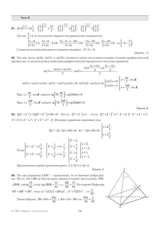 74© ОДО «Аверсэв», www.aversev.by
Часть В
В1. 0 4 6
1
4
2
5
25
4
5
2
56 5
2 5
6 5
2 5
6 5
2 5
, ; ;( ) ≥



 ≥



 ≥
−
+
−
+
−
−
+x
x
x
x
x
x
22
5
2
5
2
2
5 6
2 5
2







 ≥




−
+
; .
x
x
Так как
5
2
1> , то полученное неравенство равносильно неравенству
5 6
2 5
2
5 6
2 5
2 0
5 6 4 10
2 5
0
5 10
2 5
0
5 1x
x
x
x
x x
x
x
x
x−
+
≥
−
+
− ≥
− − −
+
≥
− −
+
≥
+
; ; ; ;
00
2 5
0 2
2
5+
≤ ∈ − −





x
x; ; .
Сумма целых решений данного неравенства равна: − − = −2 1 3.
Ответ: –3.
В2. Так как числа sin , sin2 7x x и sin12x являются тремя последовательными членами арифметической
прогрессии, то воспользуемся свойством арифметической прогрессии и получим уравнение
sin
sin sin
;7
2 12
2
x
x x
=
+
sin
sin cos
;7
2
2 12
2
2 12
2
2
x
x x x x
=
+ −
sin sin cos ; sin sin cos ; sin cos ;
sin
7 7 5 7 7 5 0 7 1 5 0
7
x x x x x x x x
x
= − = −( )=
==
=



= ∈
= ∈






0
5 1
7
2
5
,
cos ;
, ,
, .
x
x
n
n
x
k
k
π
π
Z
Z
При x
n
n= ∈
π
7
, Z , найдем tg tg70
7
10 0⋅



 = ( )=
π
π
n
n .
При x
k
k= ∈
2
5
π
, Z, найдем tg tg70
2
5
28 0⋅



 = ( )=
π
π
k
k .
Ответ: 0.
В3. 8 4 4 54 2 2 101 0x x x x
+( )− +( )+ =− −
. Пусть 2 2x x
t+( )=−
, тогда 2 2 4 2 2 2 4
2 2 2x x x x x x
t t+( ) = + ⋅ ⋅ + =− − −
; ;
4 2 1 4 4 4 22 2x x x x
t t+ ⋅ + = + = −− −
; . Исходное уравнение принимает вид
8 2 54 101 0 8 54 85 0
6
1
4
2
1
2
2 2
t t t t
t
t
−( )− + = − + =
=
=






; ;
,
.
Тогда
2 2 4
1
4
2 2 2
1
2
2
1
2
4
1
4
2
1
2
2
1
2
x x
x x
x
x
x
x
+ =
+ =






+ = +
+ = +






−
−
,
;
,
;
22 4
2
1
4
2 2
2
1
2
2
2
1
1
x
x
x
x
x
x
x
x
=
=
=
=









=
= −
=
= −






,
,
,
;
,
,
,
.
Произведение корней уравнения равно: 2 2 1 1 4⋅ −( )⋅ ⋅ −( )= .
Ответ: 4.
В4. Так как пирамида SABC — правильная, то ее боковые ребра рав-
ны. Пусть SA SB a= = . Рассмотрим прямоугольный треугольник SBK.
∠ =BSK arctg
13
84
, тогда tg∠ =BSK
13
84
, т. е.
BK
SK
=
13
84
. По теореме Пифагора
SB BK SK2 2 2
= + , тогда a x x a x x
a2 2 2 2 2
13 84 7225
85
= ( ) + ( ) = =; ; .
Таким образом, SK x
a
= =84
84
85
, а KA SA SK a
a a
= − = − =
84
85 85
.
C
B
A
K
S
 