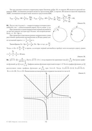 75© ОДО «Аверсэв», www.aversev.by
Так как секущая плоскость перпендикулярна боковому ребру SA, то отрезок SK является высотой пи-
рамиды SKBC, основанием которой является треугольник KBC, а отрезок AK является высотой пирамиды
AKBC, основанием которой также является треугольник KBC.
V S SK S
a
SKBC CBK CBK= ⋅ = ⋅
1
3
1
3
84
85
; V S AK S
a
AKBC CBK CBK= ⋅ = ⋅
1
3
1
3 85
.
V
V
S
a
S
a
SKBC
AKBC
CBK
CBK
=
⋅
⋅
=
1
3
84
85
1
3 85
84.
Ответ: 84.
В5. Пусть x км/ч и y км/ч — скорости первого и второго авто-
мобилей, s км — длина кольцевой дороги. Пусть также x y> .
При движении в одном направлении первый автомобиль
за три часа проедет на один круг больше, чем второй автомо-
биль, т. е. 3 3x y s− = .
При движении в противоположных направлениях сумма
расстояний, пройденных автомобилями за 20 мин, равна дли-
не кольцевой дороги, т. е.
1
3
1
3
x y s+ = .
Такимобразом, 3 3
1
3
1
3
9 9
4
5
x y x y x y x y y
x
− = + − = + =; ; .
Тогда s x
x x
= − ⋅ =3 3
4
5
3
5
и время, за которое первый автомобиль пройдет всю кольцевую дорогу, равно
t
s
x
x
x
= = =
3
5 3
5
ч = 36 мин.
Ответ: 36.
В6. x
x
+ − <
+ −
4 2
6
4 3
. Пусть x t+ − =4 2 , тогда неравенство принимает вид t
t
<
−
6
1
. Построим графи-
ки функций y t= и y
t
=
−
6
1
. Графики данных функции пересекаются при t = 3. То есть график функции y t=
расположен ниже графика функции y
t
=
−
6
1
при 1 3< <t . Тогда 1 4 2 3 3 4 5< + − < < + <x x; ;
9 4 25 5 21< + < < <x x; . Наименьшим целым решением неравенства является число 6.
Ответ: 6.
y
х
s
х
s
y
x0–1 1
y
–1
1
 