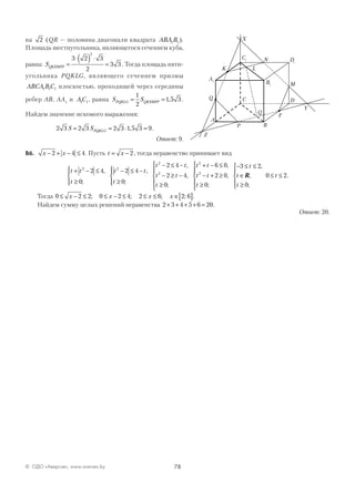 78© ОДО «Аверсэв», www.aversev.by
на 2 (QR — половина диагонали квадрата ABA B1 1).
Площадь шестиугольника, являющегося сечением куба,
равна: SQKNMFP =
⋅( ) ⋅
=
3 2 3
2
3 3
2
. Тогда площадь пяти-
угольника PQKLG, являющего сечением призмы
ABСA BC1 1 1 плоскостью, проходящей через середины
ребер AB, AA1
и AC1 1, равна S SPQKLG QKNMFP= =
1
2
1 5 3, .
Найдем значение искомого выражения:
2 3 2 3 2 3 1 5 3 9S SPQKLG= = ⋅ =, .
Ответ: 9.
В6. x x− + − ≤2 4 4. Пусть t x= − 2, тогда неравенство принимает вид
t t
t
t t
t
t t
t t
t
+ − ≤
≥




− ≤ −
≥




− ≤ −
− ≥ −
≥
2 2
2
2
2 4
0
2 4
0
2 4
2 4
0
,
;
,
;
,
,
;





+ − ≤
− + ≥
≥





− ≤ ≤
∈
≥





≤ ≤
t t
t t
t
t
t
t
t
2
2
6 0
2 0
0
3 2
0
0 2
,
,
;
,
,
;
R ..
Тогда 0 2 2 0 2 4 2 6 2 6≤ − ≤ ≤ − ≤ ≤ ≤ ∈[ ]x x x x; ; ; ; .
Найдем сумму целых решений неравенства 2 3 4 5 6 20+ + + + = .
Ответ: 20.
D1
B1
A1
C1
A
D
K
P B
C
L
N
X
M
Q
Q
F
Y
Z
 