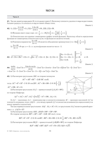 79© ОДО «Аверсэв», www.aversev.by
ТЕСТ 24
Часть А
А1. Так как диаметр шара равен 10, то его радиус равен 5. Поскольку плоскость удалена от шара на расстояние,
большее радиуса, то плоскость и шар не имеют общих точек.
Ответ: 4.
А2. 1) f 1
2 1 10
3 1 1
3( )=
⋅ +
⋅ +
= ; f 1
2 0 10
3 0 1
10( )=
⋅ +
⋅ +
= ; f f0 1 30( )⋅ ( )= .
2) Функция имеет смысл при x ≠ −
1
3
, т. е. D f( )= −∞ −



 − + ∞



; ;
1
3
1
3
∪ .
3) Относительно оси ординат симметричен график четной функции. Поскольку область определения
функции не симметрична относительно нулю, то функция не является четной.
4) Решением неравенства
2 10
3 1
0
x
x
+
+
> является объединение промежутков −∞ −( ) − + ∞



; ;5
1
3
∪ .
5)
2 10
3 1
0
x
x
+
+
= при x = −5, т. е. нулем функции является число –5.
Ответ: 5.
А3. 1 12 36 12 1 6 1 12 1 6 1 12 12 2
− + = + −( ) = + − = +x x x x x x x; ; ;
6 1 12 1
6 1 12 1
12 1 0
x x
x x
x
− = +
− = − −



+ ≥





,
;
;
x
x
x
x
= −
=




≥ −







=
1
3
0
1
12
0
,
;
;
.
Ответ: 3.
А4.
sin
sin
cos
sin cos
sin
cos cos cos
8
4
2 2
2 4 4
4
2 2 2 4 2 22 2 2x
x
x
x x
x
x x x− = − = − == −( )− =2 2 2 1 2 22 2
cos cosx x
= − − = − = − −( )= −4 2 2 2 2 2 2 2 2 1 2 2 22 2 2 2 2
cos cos cos cos sin .x x x x x
Ответ: 2.
А5. 1) Рассмотрим треугольник ABC: по теореме косинусов
AC AB BC AB BC B2 2 2
2= + − ⋅ ⋅cos ,
тогда AC2 2 2
6 10 2 6 10 120= + − ⋅ ⋅ ⋅ °cos ; AC2
36 100 2 6 10
1
2
= + − ⋅ ⋅ ⋅ −



;
AC AC2
196 14= =; .
2) Рассмотрим треугольник AA1
C — прямоугольный ∠ = °( )A AC1 90 :
по теореме Пифагора
AC AA AC AA1
2
1
2 2
1
2
2
2
14 2 14 196= + = ( ) − =; ; AA1 14= .
3) A1
C — наклонная; A1
A — перпендикуляр к плоскости основания; AC — проекция наклонной A1
C на
плоскость основания, тогда ∠ACA1 — угол между прямой A1
C и плоскостью основания (по определению угла
между прямой и плоскостью).
Так как в прямоугольном треугольнике AAC1 AA AC1 14= = , то треугольник AA1
C является равнобедрен-
ным, т. е. ∠ = °ACA1 45 .
4) Рассмотрим треугольник ABD: ∠ = °− ° = °BAD 180 120 60 .
По теореме косинусов BD AB AD AB AD A2 2 2
2= + − ⋅ ⋅cos , тогда
BD2 2 2
6 10 2 6 10 60= + − ⋅ ⋅ ⋅ °cos ; BD BD2 2
36 100 2 6 10
1
2
76= + − ⋅ ⋅ ⋅ =; ; BD = 2 19.
5) Рассмотрим треугольник BB1
D — прямоугольный ∠ = °( )B BD1 90 : по теореме Пифагора
B D BB BD B D1
2
1
2 2
1
2 2
14 76 272= + = + =; ; B D1 4 17= .
A1
B1 C1
D1
A
C
D
B
10
6 120°
 