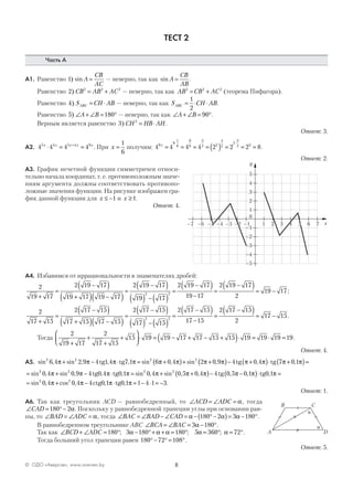 8© ОДО «Аверсэв», www.aversev.by
ТЕСТ 2
Часть А
А1. Равенство 1) sin A
CB
AC
= — неверно, так как sin A
CB
AB
= .
Равенство 2 2 2 2
) CB AB AC= + — неверно, так как AB CB AC2 2 2
= + (теорема Пифагора).
Равенство 4) S CH ABABC = ⋅ — неверно, так как S CH ABABC = ⋅ ⋅
1
2
.
Равенство 5 180) ∠ + ∠ = °A B — неверно, так как ∠ + ∠ = °A B 90 .
Верным является равенство 3 2
) CH HB AH= ⋅ .
Ответ: 3.
А2. 4 4 4 45 4 5 4 9x x x x x
⋅ = =+
. При x =
1
6
получим: 4 4 4 4 2 2 2 89
9
1
6
9
6
3
2 2
3
2
2
3
2 3x
= = = = ( ) = = =
⋅ ⋅
.
Ответ: 2.
А3. График нечетной функции симметричен относи-
тельно начала координат, т. е. противоположным значе-
ниям аргумента должны соответствовать противопо-
ложные значения функции. На рисунке изображен гра-
фик данной функции для x ≤ −1 и x ≥1.
Ответ: 4.
А4. Избавимся от иррациональности в знаменателях дробей:
2
19 17
2 19 17
19 17 19 17
2 19 17
19 17
2 19 17
2 2
+
=
−( )
+( ) −( )
=
−( )
( ) − ( )
=
−( )
119 17
2 19 17
2
19 17
−
=
−( )= − ;
2
17 15
2 17 15
17 15 17 15
2 17 15
17 15
2 17 15
2 2
+
=
−( )
+( ) −( )
=
−( )
( ) − ( )
=
−( )
117 15
2 17 15
2
17 15
−
=
−( )= − .
Тогда
2
19 17
2
17 15
15 19 19 17 17 15 15 19 19 19 19
+
+
+
+



⋅ = − + − +( )⋅ = ⋅ = .
Ответ: 4.
А5. sin , sin , , , sin , sin ,2 2 2 2
6 4 2 9 4 1 4 7 1 6 0 4 2 0 9π π π π π π π π+ − ⋅ = +( )+ +tg tg (( )− +( )⋅ +( )=4 0 4 7 0 1tg tgπ π π π, ,
= + − ⋅ = + +( )sin , sin , , , sin , sin , ,2 2 2 2
0 4 0 9 4 4 1 0 4 0 5 0 4π π π π π π πtg0 tg0 −− −( )⋅ =4 5 0 1 1tg 0 tg0, , ,π π π
= + − ⋅ = − ⋅ = −sin , cos , , , .2 2
0 4 0 4 4 1 1 1 4 1 3π π π πctg0 tg0
Ответ: 1.
А6. Так как треугольник ACD — равнобедренный, то ∠ = ∠ =ACD ADC α, тогда
∠ = °−CAD 180 2α. Поскольку у равнобедренной трапеции углы при основании рав-
ны, то ∠ = ∠ =BAD ADC α, тогда ∠ = ∠ − ∠ = − °−( )= − °BAC BAD CAD α α α180 2 3 180 .
В равнобедренном треугольнике АВС ∠ = ∠ = − °BCA BAC 3 180α .
Так как ∠ + ∠ = ° − °+ + = ° = ° = °BCD ADC 180 3 180 180 5 360 72; ; ;α α α α α .
Тогда больший угол трапеции равен 180 72 108°− ° = °.
Ответ: 5.
y
x
5
4
3
2
1
–1
–2
–3
–4
–5
0
–7 –6 –5 –4 –3 –2 –1 1 2 3 4 5 6 7
A
B
D
C
α
α
 
