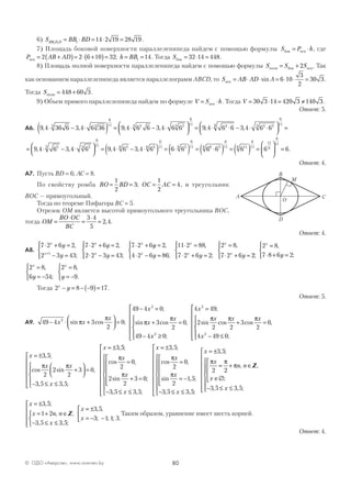 80© ОДО «Аверсэв», www.aversev.by
6) S BB BDBB D D1 1 1 14 2 19 28 19= ⋅ = ⋅ = .
7) Площадь боковой поверхности параллелепипеда найдем с помощью формулы S P hбок осн= ⋅ , где
P AB ADосн = +( )= ⋅ +( )=2 2 6 10 32; h BB= =1 14. Тогда Sбок = ⋅ =32 14 448.
8) Площадь полной поверхности параллелепипеда найдем с помощью формулы S S Sполн бок осн= + 2 . Так
как основанием параллелепипеда является параллелограмм ABCD, то S AB AD Aосн = ⋅ ⋅ = ⋅ ⋅ =sin .6 10
3
2
30 3
Тогда Sполн = +448 60 3.
9) Объем прямого параллелепипеда найдем по формуле V S h= ⋅осн . Тогда V = ⋅ = ≠30 3 14 420 3 140 3 .
Ответ: 5.
А6. 9 4 36 6 3 4 6 36 9 4 6 6 3 4 6 6 9 4 6 63 3
6
11 23 23
6
11 4
, , , , ,⋅ − ⋅( ) = ⋅ − ⋅



 = ⋅ ⋅
33 3 23
6
11
3 4 6 6− ⋅ ⋅



 =,
= ⋅ − ⋅



 = ⋅ − ⋅( ) = ⋅( ) =9 4 6 3 4 6 9 4 6 3 4 6 6 653 53
6
11 56 56
6
11 56
6
11
, , , , 66 6 6 6 66 56
6
11 116
6
11
11
6
6
11
⋅( ) = ( ) =





 = .
Ответ: 4.
А7. Пусть BD = 6; AC = 8.
По свойству ромба BO BD OC AC= = = =
1
2
3
1
2
4; , и треугольник
ВОС — прямоугольный.
Тогда по теореме Пифагора BC = 5.
Отрезок ОМ является высотой прямоугольного треугольника ВОС,
тогда OM
BO OC
BC
=
⋅
=
⋅
=
3 4
5
2 4, .
Ответ: 4.
А8.
7 2 6 2
2 3 43
7 2 6 2
2 2 3 43
7 2 6
1
⋅ + =
− =




⋅ + =
⋅ − =




⋅ +
+
x
x
x
x
x
y
y
y
y
,
;
,
;
yy
y y yx
x
x
x
x
=
⋅ − =




⋅ =
⋅ + =




=
⋅ + =
2
4 2 6 86
11 2 88
7 2 6 2
2 8
7 2 6
,
;
,
;
,
22;




2 8
7 8 6 2
x
y
=
⋅ + =



,
;
2 8
6 54
2 8
9
x x
y y
=
= −



=
= −



,
;
,
.
Тогда 2 8 9 17x
y− = − −( )= .
Ответ: 5.
А9. 49 4 3
2
0
49 4 0
3
2
0
49 4
2
2
− ⋅ +



 =
− =
+ =
−
x x
x
x
x
x
sin cos ;
;
sin cos ,π
π
π
π
xx
x
x x x
x2
2
2
0
4 49
2
2 2
3
2
0
4 49 0≥










=
+ =
− ≤

;
;
sin cos cos ,
;
π π π









x
x x
x
x
= ±
+



 =
− ≤ ≤











= ±
3 5
2
2
2
3 0
3 5 3 5
3
, ;
cos sin ,
, , ;
,
π π
55
2
0
2
2
3 0
3 5 3 5
;
cos ,
sin ;
, , ;
π
π
x
x
x
x
=
+ =






− ≤ ≤
















== ±
=
= −






− ≤ ≤













3 5
2
0
2
1 5
3 5 3 5
, ;
cos ,
sin , ;
, , ;
π
π
x
x
x



= ±
= + ∈
∈∅




− ≤ ≤














x
x
n n
x
x
3 5
2 2
3 5 3 5
, ;
, ,
;
, , ;
π π
π Z

x
x n n
x
x
x
= ±
= + ∈
− ≤ ≤








= ±
= − −


3 5
1 2
3 5 3 5
3 5
3 1 1 3
, ;
, ,
, , ;
, ,
; ; ; .
Z  Таким образом, уравнение имеет шесть корней.
Ответ: 4.
A C
D
B
М
O
 