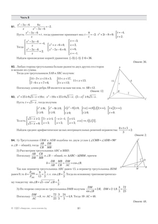 81© ОДО «Аверсэв», www.aversev.by
Часть В
В1.
x x
x
x
x x
2
2
3 6 8
3 6
2
− −
−
− −
= − .
Пусть
x x
x
t
2
3 6− −
= , тогда уравнение принимает вид t
t
t t
t
t
− = − + − =
= −
=



8
2 2 8 0
4
2
2
; ;
,
.
Тогда
x x
x
x x
x
x x
x x
x
x
2
2
2
2
3 6
4
3 6
2
6 0
5 6 0
3− −
= −
− −
=






+ − =
− − =



= −
=
,
;
,
;
,
22
6
1
,
,
.
x
x
=
= −






Найдем произведение корней уравнения: −( )⋅ −( )⋅ ⋅ =3 1 2 6 36.
Ответ: 36.
В2. Любая сторона треугольника больше разности двух других его сторон
и меньше их суммы.
Тогда для треугольников SAB и SBC получим:
14 3 14 3
7 6 7 6
11 17
1 13
11 13
− < < +
− < < +



< <
< <



< <
x
x
x
x
x
,
;
,
;
.
Поскольку длина ребра SB является целым числом, то SB =12.
Ответ: 12.
В3. x x x x x x x x2 2 2
25 8 5 10 10 25 8 5 5 8 5+ ≥ − + − + ≥ − −( ) ≥ −; ; .
Пусть t x= −5 , тогда получим
t t
t
t t
t
t t
t
t4 4 3
8
0
8 0
0
8 0
0
0 2≥
≥



− ≥
≥



−( )≥
≥




∈ −∞( ],
;
,
;
,
;
; ;∪ ++ ∞[ )
≥



∈ + ∞[ )
=



,
;
; ;
.t
t
t0
2
0
То есть
5 2
5 0
5 4
5
1
5
1
5
− ≥
− =




− ≥
=



− ≥ −
=



≤
=


 ∈ −∞
x
x
x
x
x
x
x
x
x
,
;
,
;
,
;
,
;
; 11 5( ] { }∪ .
Найдем среднее арифметическое целых неотрицательных решений неравенства:
0 1 5
3
2
+ +
= .
Ответ: 2.
В4. 1) Треугольники СВМ и ADB подобны по двум углам ( ∠ = ∠ = °CMB ADB 90
и ∠B — общий), тогда
AB
CB
DB
MB
= .
2) Рассмотрим треугольники АВС и MBD.
Поскольку
AB
DB
CB
MB
= и ∠B — общий, то ∆ABC~ ∆DBM , причем
k
DB
AB
MB
CB
DM
AC
B= = = = ∠cos .
Так как периметр треугольника АВС равен 15, а периметр треугольника BDM
равен 9, то k
P
P
DBM
ABC
= = =
9
15
3
5
, т. е. cos∠ =B
3
5
. Тогда по основному тригонометрическо-
му тождеству sin cos∠ = − ∠ =B B1
4
5
2
.
3) По теореме синусов из треугольника DMB получим
DM
B
R DM
sin
, ,
∠
= = ⋅ ⋅ =2 2 1 8
4
5
72
25
.
Поскольку
DM
AC
k= , то AC = = =
72
25
3
5
24
5
4 8: , . Тогда 10 48⋅ =AC .
Ответ: 48.
A C
14
B
S
6
3 7
x
A
C
D
B
M
 