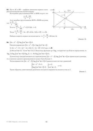 82© ОДО «Аверсэв», www.aversev.by
В5. Пусть АС и BD — графики движения первого и вто-
рого велосипедистов соответственно.
Из подобия треугольников РОС и AOМ следует, что
x
x t
−
=
9 2 5,
.
А из подобия треугольников ВОР и DOM получим,
что
x
x
t−
=
9
3 6,
.
То есть
2 5
3 6
2 5 3 6 32,
,
; , , ; .
t
t
t t= = ⋅ =
Тогда
x
x
x x x x
−
= − = = =
9 2 5
3
3 27 2 5 0 5 27 54
,
; , ; , ; .
Найдем скорость первого велосипедиста: v
x
t
= = =
54
3
18 (км/ч).
Ответ: 18.
В6. 4 3 1 12
2
2
x x x− −( )⋅ +( )≥log cos π .
Оценим выражения 4 32
x x− −( ) и log cos2
2
1πx +( ):
1) 4 3 4 4 1 2 1 12 2 2
x x x x x− − = − − +( )+ = − −( ) + ≤ при x ∈R;
2) 0 1 1 1 22 2
≤ ≤ ≤ + ≤cos ; cosπ πx x . Поскольку функция y x= log2 возрастает на области определения, то
log log cos log2 2
2
21 1 2≤ +( )≤πx , т. е. 0 1 12
2
≤ +( )≤log cos πx ;
3) поскольку каждый множитель в произведении 4 3 12
2
2
x x x− −( )⋅ +( )log cos π не превосходит единицы,
то и значение данного произведения не может быть больше 1.
Тогда неравенство 4 3 1 12
2
2
x x x− −( )⋅ +( )≥log cos π равносильно системе уравнений
4 3 1
1 1
2
1
2
2
2
2 2
x x
x
x
x
x
− − =
+( )=




=
=



=
,
log cos ;
,
cos ;
.
π π
Таким образом, единственным решением исходного неравенства является число 2.
Ответ: 1.
A
C
D
B
P
M
O
s, км
t, ч
t
t
x
x 9–
3,6 ч
2,5 ч
 