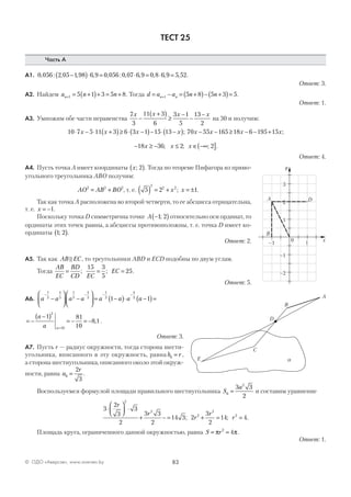 83© ОДО «Аверсэв», www.aversev.by
ТЕСТ 25
Часть А
А1. 0 056 2 05 1 98 6 9 0 056 0 07 6 9 0 8 6 9 5 52, : , , , , : , , , , , .−( )⋅ = ⋅ = ⋅ =
Ответ: 3.
А2. Найдем a n nn+ = +( )+ = +1 5 1 3 5 8. Тогда d a a n nn n= − = +( )− +( )=+1 5 8 5 3 5.
Ответ: 1.
А3. Умножим обе части неравенства
7
3
11 3
6
3 1
5
13
2
x x x x
−
+( )
≥
−
−
−
на 30 и получим:
10 7 5 11 3 6 3 1 15 13⋅ − ⋅ +( )≥ ⋅ −( )− ⋅ −( )x x x x ; 70 55 165 18 6 195 15x x x x− − ≥ − − + ;
− ≥ − ≤ ∈ −∞( ]18 36 2 2x x x; ; ; .
Ответ: 4.
А4. Пусть точка А имеет координаты x; 2( ). Тогда по теореме Пифагора из прямо-
угольного треугольника АВО получим:
AO AB BO2 2 2
= + , т. е. 5 2 1
2
2 2
( ) = + = ±x x; .
Так как точка А расположена во второй четверти, то ее абсцисса отрицательна,
т. е. x = −1.
Поскольку точка D симметрична точке A −( )1 2; относительно оси ординат, то
ординаты этих точек равны, а абсциссы противоположны, т. е. точка D имеет ко-
ординаты 1 2;( ).
Ответ: 2.
А5. Так как AB EC, то треугольники ABD и ECD подобны по двум углам.
Тогда
AB
EC
BD
CD EC
EC= = =; ;
15 3
5
25.
Ответ: 5.
А6. a a a a a a a a
− − − −
−





 −





 = −( )⋅ −( )=
1
5
4
5
1
5
4
5
1
5
4
5
1 1
= −
−( )
= − = −
=
a
a a
1 81
10
8 1
2
10
, .
Ответ: 3.
А7. Пусть r — радиус окружности, тогда сторона шести-
угольника, вписанного в эту окружность, равна b r6 = ,
а сторона шестиугольника, описанного около этой окруж-
ности, равна a
r
6
2
3
= .
Воспользуемся формулой площади правильного шестиугольника S
a
6
2
3 3
2
= и составим уравнение
3
2
3
3
2
3 3
2
14 3 2
3
2
14 4
2
2
2
2
2
⋅



 ⋅
+ − = + = =
r
r
r
r
r; ; .
Площадь круга, ограниченного данной окружностью, равна S r= =π π2
4 .
Ответ: 1.
–1 1
3
2
1
–1
–2
0 x
y
A D
B
A
C
D
E
B
a
 