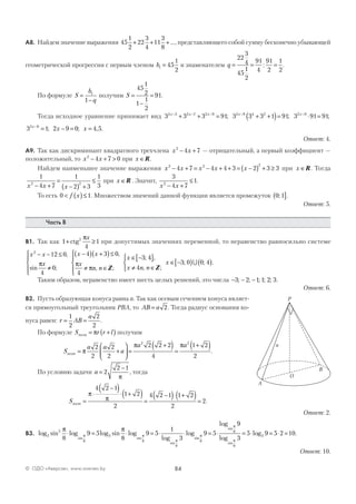 84© ОДО «Аверсэв», www.aversev.by
А8. Найдем значение выражения 45
1
2
22
3
4
11
3
8
+ + +..., представляющего собой сумму бесконечно убывающей
геометрической прогрессии с первым членом b1 45
1
2
= и знаменателем q = = =
22
3
4
45
1
2
91
4
91
2
1
2
: .
По формуле S
b
q
=
−
1
1
получим S =
−
=
45
1
2
1
1
2
91.
Тогда исходное уравнение принимает вид 3 3 3 912 5 2 7 2 9x x x− − −
+ + = ; 3 3 3 1 912 9 4 2x−
+ +( )= ; 3 91 912 9x−
⋅ = ;
3 1 2 9 0 4 52 9x
x x−
= − = =; ; , .
Ответ: 4.
А9. Так как дискриминант квадратного трехчлена x x2
4 7− + — отрицательный, а первый коэффициент —
положительный, то x x2
4 7 0− + > при x ∈R.
Найдем наименьшее значение выражения x x x x x2 2 2
4 7 4 4 3 2 3 3− + = − + + = −( ) + ≥ при x ∈R. Тогда
1
4 7
1
2 3
1
32 2
x x x− +
=
−( ) +
≤ при x ∈R . Значит,
3
4 7
12
x x− +
≤ .
То есть 0 1< ( )≤f x . Множеством значений данной функции является промежуток 0 1;( ].
Ответ: 5.
Часть В
В1. Так как 1
4
12
+ ≥ctg
πx
при допустимых значениях переменной, то неравенство равносильно системе
x x
x
x x
x
n n
x
2
12 0
4
0
4 3 0
4
3
− − ≤
≠




−( ) +( )≤
≠ ∈





∈ −
,
sin ;
,
, ;
;
π π
π Z
44
4
3 0 0 4
[ ]
≠ ∈



∈ −[ ) ( )
,
, ;
; ; .
x n n
x
Z
∪
Таким образом, неравенство имеет шесть целых решений, это числа − − −3 2 1 1 2 3; ; ; ; ; .
Ответ: 6.
В2. Пусть образующая конуса равна а. Так как осевым сечением конуса являет-
ся прямоугольный треугольник РВА, то AB a= 2. Тогда радиус основания ко-
нуса равен: r AB
a
= =
1
2
2
2
.
По формуле S r r lполн = +( )π получим
S
a a
a
a a
полн = +





 =
+( )=
+( )π
π π2
2
2
2
2 2 2
4
1 2
2
2 2
.
По условию задачи a =
−
2
2 1
π
, тогда
Sполн =
⋅
−( )⋅ +( )
=
−( )⋅ +( )=
π
π
4 2 1
1 2
2
4 2 1 1 2
2
2.
Ответ: 2.
В3. log sin log log sin log
log
log
sin sin
sin
3
5
8
3
8
8
8
9 5
8
9 5
1
3
π π
π π
π
⋅ = ⋅ = ⋅ ⋅
ssin
sin
sin
log
log
log .π
π
π8
8
8
39 5
9
3
5 9 5 2 10= ⋅ = ⋅ = ⋅ =
Ответ: 10.
P
A
B
O
a
 