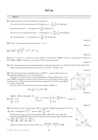 86© ОДО «Аверсэв», www.aversev.by
ТЕСТ 26
Часть А
А1. Данная фигура состоит из 28 равных квадратов.
На первом рисунке заштриховано 10 квадратов, т. е.
8
28
2
7
= всей фигуры.
На втором рисунке — 3 квадрата, или
3
28
всей фигуры.
На третьем и четвертом рисунках — 10 квадратов, т. е.
10
28
5
14
= всей фигуры.
На пятом рисунке — 12 квадратов, т. е.
12
28
3
7
= всей фигуры.
Ответ: 5.
А2. Число –3,6 заключено между числами –4 и –3.
Ответ: 4.
А3. 7 7 7 7 23
3
7
1
3
3
7
1
7 22
2
2 7
( ) =





 = = =log
log
log log
.
Ответ: 2.
А4. Пусть в школе x учащихся, тогда спортом занимается 0 88, x( ) человек, а футболом занимается
0 75 0 88 0 66, , ,⋅ =x x человек, что составляет 66 % учащихся школы.
Ответ: 4.
А5. Так как функция является периодической с периодом, равным 2, то f f f7 3 3 3 2 2 3 3 10, , ,( )= + ⋅( )= ( )= .
Поскольку функция является нечетной, то f f−( )= − ( )= −7 3 7 3 10, , .
Ответ: 4.
А6. Так как призма является правильной, то ABCD — квадрат. Поскольку пло-
щадь квадрата равна 16, то его сторона равна 4.
Прямые AA1
и B1
D являются скрещивающимися. Прямая B1
D лежит в пло-
скости BB1
D, а прямая AA1
параллельна этой плоскости. Тогда расстояние между
прямыми AA1
и B1
D равно расстоянию между прямой AA1
и плоскостью BB1
D,
т. е. длине отрезка АО.
Так как отрезок АС является диагональю квадрата ABCD, то
AO AC= = ⋅ =
1
2
1
2
4 2 2 2.
Ответ: 4.
А7.
lg lg ,
,
;
,
2 1 2 3 3 3
2 1 0
2 3 0
4 11 6 02
x x x
x
x
x x
x
−( ) −( )( )> −( )
− >
− >





− + >
>>



∈ −∞



 + ∞( )
>





∈ + ∞( )
1 5
3
4
2
1 5
2
, ;
; ; ,
, ;
; .
x
x
x
∪
Ответ: 1.
А8. В прямоугольном треугольнике АВС по теореме Пифагора найдем гипотенузу
AB =10, а по формуле h
ab
c
= — высоту CH =
⋅
=
6 8
10
4 8, .
Из прямоугольного треугольника ВСН найдем BH = 3 6, , тогда AH = 6 4, .
В треугольнике ВСН воспользуемся теоремой о биссектрисе треугольника и полу-
чим
CO
OH
CB
BH
CO
OH
CO
OH
= = =;
,
;
6
3 6
5
3
.
Найдем площадь треугольника АСН: S
CH AH
ACH =
⋅
=
⋅
=
2
4 8 6 4
2
15 36
, ,
, .
DA
B C
O
A1
B1
C1
D1
BC
A
HM
O
 