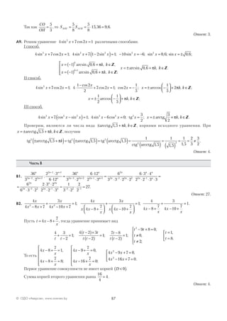 87© ОДО «Аверсэв», www.aversev.by
Так как
CO
OH
=
5
3
, то S SAOC ACH= = ⋅ =
5
8
5
8
15 36 9 6, , .
Ответ: 3.
А9. Решим уравнение 4 7 2 12
sin cosx x+ = различными способами.
I способ.
4 7 2 1 4 7 1 2 1 10 6 0 62 2 2 2 2
sin cos ; sin sin ; sin ; sin ,x x x x x x+ = + −( )= − = − = ;; sin , ;x = ± 0 6
x k k
x k k
x
k
k
= −( ) + ∈
= −( ) + ∈




= ±+
1 0 6
1 0 6
1
arcsin , , ,
arcsin , , ;
a
π
π
Z
Z
rrcsin , , .0 6 + ∈πk k Z
II способ.
4 7 2 1 4
1 2
2
7 2 1 2
1
5
1
5
2
sin cos ;
cos
cos ; cos ; arccosx x
x
x x x+ = ⋅
−
+ = = − =± −



 + ∈2πk k, ;Z
x k k= ± −



 + ∈
1
2
1
5
arccos , ;π Z
III способ.
4 7 1 4 6 0
3
2
3
2
2 2 2 2 2 2
sin cos sin ; sin cos ; ;x x x x x x x+ −( )= − = = =±tg arctg ++ ∈πk k, .Z
Проверим, являются ли числа вида ± + ∈arcctg 1 5, ,πk k Z , корнями исходного уравнения. При
x k k= ± + ∈arcctg 1 5, ,π Z , получим
tg arcctg tg arcctg tg arcctg
ctg arc
2 2 2
2
1 5 1 5 1 5
1
± +( )= ±( )= ( )=, , ,πk
cctg 1 5
1
1 5
1
1 5
2
3
3
22
, , ,
.
( )
=
( )
= = ≠
Ответ: 4.
Часть В
В1.
36
3 2
2 3
6 12
36
3 2
6 12
2 32 3 2 2
2 1 1
2 3 2 2 2 1
n
n n
n n
n
n
n n
n
n− +
− +
− + −
⋅
⋅
⋅
=
⋅
⋅
⋅
⋅
: nn
n
n n
n n
n n+ − −
=
⋅ ⋅ ⋅
⋅
⋅ ⋅
⋅ ⋅ ⋅
=1
2
2 3 2 2 2 1
6
3 3 2 2
6 3 4
2 2 3 3
=
⋅ ⋅
⋅
⋅ ⋅
⋅ ⋅
=
⋅
⋅ =− − − −
6
6 3 2
2 3 2
2 2 3
1
3 2
2
2
27
2
2 3 2
2
2 1 3 2 1
n
n
n n
n n
.
Ответ: 27.
В2.
4
4 8 7
3
4 10 7
1
4
4 8
7
3
4 10
72 2
x
x x
x
x x
x
x x
x
x
x x
x
− +
+
− +
=
− +




+
− +




;

=1;
4
4 8
7
3
4 10
7
1
x
x
x
x
− +
+
− +
= .
Пусть t x
x
= − +4 8
7
, тогда уравнение принимает вид
4 3
2
1
4 2 3
2
1
7 8
2
1
9 8 0
0
2
2
t t
t t
t t
t
t t
t t
t
t
+
−
=
−( )+
−( )
=
−
−( )
=
− + =
≠
≠
; ; ;
,
,
;;
,
.





=
=



t
t
1
8
То есть
4 8
7
1
4 8
7
8
4 9
7
0
4 16
7
0
4 92x
x
x
x
x
x
x
x
x
− + =
− + =






− + =
− + =






−
,
;
,
;
xx
x x
+ =
− + =



7 0
4 16 7 02
,
.
Первое уравнение совокупности не имеет корней D <( )0 .
Сумма корней второго уравнения равна
16
4
4= .
Ответ: 4.
 