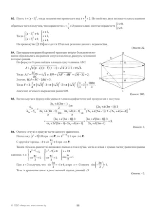 88© ОДО «Аверсэв», www.aversev.by
В3. Пусть t x= −( )3
2
, тогда неравенство принимает вид t
t
+ >
1
2. По свойству двух положительных взаимно
обратных чисел получим, что неравенство t
t
+ >
1
2 равносильно системе неравенств
t
t
≠
≠



0
1
,
.
Тогда
x
x
x
x
x
−( ) ≠
−( ) ≠




≠
≠
≠





3 0
3 1
3
2
4
2
2
,
;
,
,
.
На промежутке 1 25;[ ] находится 22 целых решения данного неравенства.
Ответ: 22.
В4. При вращении равнобедренной трапеции вокруг большего осно-
вания образовались два равных конуса и цилиндр, радиусы оснований
которых равны.
По формуле Герона найдем площадь треугольника АВС:
S p p a p b p c= −( ) −( ) −( ) = ⋅ ⋅ ⋅ =12 3 3 6 18 2.
Тогда AH
S
BC
ABC
= =
2
4 2 и BH AB AH= − = − =2 2
36 32 2.
Значит, HM BC BH= − =2 5.
Тогда V = ⋅ ⋅( ) ⋅ + ⋅( ) ⋅ = ⋅( ) ⋅ +



 =2
1
3
4 2 2 4 2 5 4 2
4
3
5
608
3
2 2 2
π π π
π
.
Значение искомого выражения равно 608.
Ответ: 608.
В5. Воспользуемся формулой суммы m членов арифметической прогрессии и получим
S
S S
a d m
m
a d m
m
a d m
m
am
m m
3
2
1
1 1
1
2 3 1
2
3
2 2 1
2
2
2 1
2
2
−
=
+ −( )
⋅
+ −( )
⋅ −
+ −( )
⋅
=
++ −( )( )⋅
+ −( )( )⋅ − + −( )( )
=
d m
a d m a d m
3 1 3
2 2 1 2 2 11 1
=
+ −( )( )⋅
+ −( )− − −( )
=
+ −( )( )⋅2 3 1 3
4 2 2 1 2 1
2 3 1 3
2
1
1 1
1
1
a d m
a d m a d m
a d m
a ++ −( )
=
d m3 1
3.
Ответ: 3.
В6. Оценим левую и правую части данного уравнения.
Поскольку x2
9 0− ≥ при x ∈R, то π
x2
9
1
−
≥ при x ∈R.
С другой стороны, − ≤ ≤1
2
1sin
πx
при x ∈R.
Таким образом, равенство возможно только в том случае, когда и левая и правая части уравнения равны
единице, т. е.
π
π π π
x
x
x
x
x
x
2
9 2
1
2
1
9 0
2
1
3
2
1
−
=
=





− =
=





= ±
=
,
sin ;
,
sin ;
,
sin .



При x = 3 получим, что sin
3
2
1 1
π
= − ≠ , а при x = −3 имеем sin −



 =
3
2
1
π
.
То есть уравнение имеет единственный корень, равный –3.
Ответ: –3.
6
9
9
A
C
D
M
Н
B
 