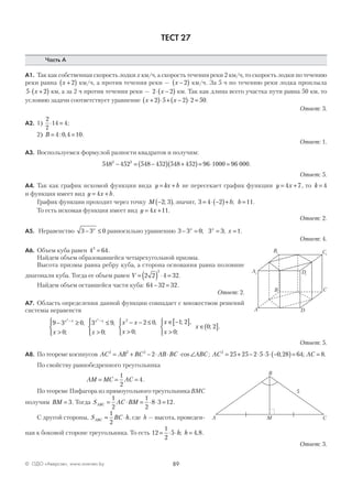 89© ОДО «Аверсэв», www.aversev.by
ТЕСТ 27
Часть А
А1. Так как собственная скорость лодки х км/ч, а скорость течения реки 2 км/ч, то скорость лодки по течению
реки равна x +( )2 км/ч, а против течения реки — x −( )2 км/ч. За 5 ч по течению реки лодка проплыла
5 2⋅ +( )x км, а за 2 ч против течения реки — 2 2⋅ −( )x км. Так как длина всего участка пути равна 50 км, то
условию задачи соответствует уравнение x x+( )⋅ + −( )⋅ =2 5 2 2 50.
Ответ: 3.
А2. 1)
2
7
14 4⋅ = ;
2) B = =4 0 4 10: , .
Ответ: 1.
А3. Воспользуемся формулой разности квадратов и получим:
548 452 548 452 548 452 96 1000 96 0002 2
− = −( ) +( )= ⋅ = .
Ответ: 5.
А4. Так как график искомой функции вида y kx b= + не пересекает график функции y x= +4 7, то k = 4
и функция имеет вид y x b= +4 .
График функции проходит через точку M −( )2 3; , значит, 3 4 2 11= ⋅ −( )+ =b b; .
То есть искомая функция имеет вид y x= +4 11.
Ответ: 2.
А5. Неравенство 3 3 0− ≤x
равносильно уравнению 3 3 0 3 3 1− = = =x x
x; ; .
Ответ: 4.
А6. Объем куба равен 4 643
= .
Найдем объем образовавшейся четырехугольной призмы.
Высота призмы равна ребру куба, а сторона основания равна половине
диагонали куба. Тогда ее объем равен V = ( ) ⋅ =2 2 4 32
2
.
Найдем объем оставшейся части куба: 64 32 32− = .
Ответ: 2.
А7. Область определения данной функции совпадает с множеством решений
системы неравенств
9 3 0
0
3 9
0
2 0
0
1 2
2 2
2
− ≥
>




≤
>




− − ≤
>



∈ −− −x x x x
x x
x x
x
x,
;
,
;
,
;
;[[ ]
>



∈( ]
,
;
; .
x
x
0
0 2
Ответ: 5.
А8. По теореме косинусов AC AB BC AB BC ABC2 2 2
2= + − ⋅ ⋅ ⋅ ∠cos ; AC AC2
25 25 2 5 5 0 28 64 8= + − ⋅ ⋅ ⋅ −( )= =, ; .
По свойству равнобедренного треугольника
AM MC AC= = =
1
2
4.
По теореме Пифагора из прямоугольного треугольника ВМС
получим BM = 3. Тогда S AC BMABC = ⋅ = ⋅ ⋅ =
1
2
1
2
8 3 12.
С другой стороны, S BC hABC = ⋅
1
2
, где h — высота, проведен-
ная к боковой стороне треугольника. То есть 12
1
2
5 4 8= ⋅ ⋅ =h h; , .
Ответ: 3.
A1
B1 C1
D1
A
C
D
B
MA C
B
5
 