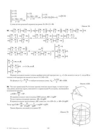 91© ОДО «Аверсэв», www.aversev.by
x
x
x
x x
x
x
x
>
<



<
−( ) −( )
−
≥













<
−(
12
12
12
9 16
12
0
12
9
,
;
,
;
,
)) −( )
−
≥





<
∈[ ) + ∞[ )



x
x
x
x
16
12
0
12
9 12 16;
,
; ; ;∪
x ∈[ )9 12; .
Сумма целых решений неравенства равна 9 10 11 30+ + = .
Ответ: 30.
В5. ctg tg
7
5 2
3
5
π π π
π−



 = +




x
x ; ctg tgπ
π π
π
π
π+ −







 = − −








2
5 2
2
5
x
x ; ctg +tg
2
5 2
2
5
0
π π π
π−



 −



 =
x
x ;
cos
sin
sin
cos
2
5 2
2
5 2
2
5
2
5
π π
π π
π
π
π
π
−




−




+
−




−

x
x
x
x



= 0;
cos cos sin sin
2
5 2
2
5
2
5
2
5 2
π π π
π
π
π
π π
−



 −



 + −



 −
x
x x
x



−



 −




=
sin cos
;
2
5 2
2
5
0
π π π
π
x
x
cos
sin cos
2
5 2
2
5
2
5 2
2
5
π π π
π
π π π
π
− − −








−



 −



x
x
x
x

= 0;
cos
sin cos
;
π
π π π
π
x
x
x
2
2
5 2
2
5
0
−



 −




=
cos ,
sin ,
cos ;
π
π π
π
π
x
x
x
2
0
2
5 2
0
2
5
0
=
−



 ≠
−



 ≠









π π
π
π π
π
π
x
n n
x
x
2 2
2
5 2
0
2
5
0
= + ∈
−



 ≠
−



 ≠







, ,
sin ,
cos ;
Z


= + ∈x n n1 2 , .Z
Первым положительным членом арифметической прогрессии x nn = +1 2 является число 1, тогда 66-м
членом этой прогрессии является число 1 2 65 131+ ⋅ = .
По формуле S
a a
nn
n
=
+
⋅1
2
найдем искомую сумму: S66
1 131
2
66 4356=
+
⋅ = .
Ответ: 4356.
В6. Так как правильная 9-угольная призма описана около шара, то высота при-
змы равна диаметру круга, вписанного в правильный 9-угольник, являющийся
основанием призмы.
∠ =
°
= °AOB
360
9
40 .
Из прямоугольного треугольника ОВН найдем BH r= °tg20 .
Тогда сторона основания призмы AB r= °2 0tg2 .
В прямоугольном треугольнике АВС известно, что СB r= 2 , а AB r= °2 0tg2 .
Тогда tg
tg2 tg2
ctg tg∠ = =
°
=
°
= ° = °СAB
CB
AB
r
r
2
2 0
1
0
20 70 .
Таким образом, искомый угол равен 70°.
Ответ: 70.
20°
B
O
A
H
O
B
A
C
O1
 