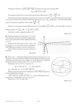 94© ОДО «Аверсэв», www.aversev.by
По формуле Герона S p p a p b p c= −( ) −( ) −( ) найдем площадь треугольника АВС:
SABC = ⋅ ⋅ ⋅ =15 3 5 7 15 7 .
Тогда радиус окружности, вписанной в треугольник АВС, равен r
S
p
ABC
= = =
15 7
15
7.
Так как боковые грани пирамиды одинаково наклонены к основанию, то вершина пирамиды проектиру-
ется в центр вписанной в основание пирамиды окружности, и S Sосн бок= ⋅cosϕ, где ϕ — угол наклона боковых
граней к основанию пирамиды. Тогда cosϕ = =
15 7
60
7
4
.
В прямоугольном треугольнике РНМ известно, что cos∠ =PMH
7
4
и HM r= = 7 . Тогда PH = 3 и объем
пирамиды равен V S PH V= ⋅ = ⋅ ⋅ =
1
3
1
3
15 7 3 15 7осн ; .
Значение искомого выражения равно 105.
Ответ: 105.
В5. Запишем неравенство в виде lg x x
> −1 3 и най-
дем, при каких значениях аргумента график функ-
ции y x= lg расположен выше графика функции
y x
= −1 3 .
Неравенство выполняется при x x∈ + ∞( )0 ; .
Так как 0 10< <x , то все целые числа из промежут-
ка 2 100;[ ] удовлетворяют данному неравенству.
Таким образом, неравенство имеет 99 целых
решений.
Ответ: 99.
В6. Пусть a, b, c — измерения прямоугольного параллелепипеда, а d — его
диагональ. Так как диагональ прямоугольного параллелепипеда равна
диаметру описанной около него сферы, то d = 9. Поскольку периметр
основания параллелепипеда равен 16, то a b b a+ = = −8 8; .
По формуле d a b c2 2 2 2
= + + получим, что
81 8 2 16 172 2 2 2 2
= + −( ) + = − + +a a c c a a; .
S a b c S a aбок бок= +( ) = ⋅ ⋅ − + +2 2 8 2 16 172
; .
Найдем, при каком значении а выражение − + +2 16 172
a a принима-
ет свое наибольшее значение.
− + + = − −( ) + ≤2 16 17 2 4 49 72 2
a a a , т. е. своего наибольшего значе-
ния, равного 7, выражение достигает при a = 4.
Тогда b = 4, c = 7 и V abc= =112.
Ответ: 112.
–3 –2 –1 1 2 3 4 5 6 7 8 9 10 11 12 13
3
2
1
–1
–2
–3
–4
–5
x
y
x0
a b
c
d
 
