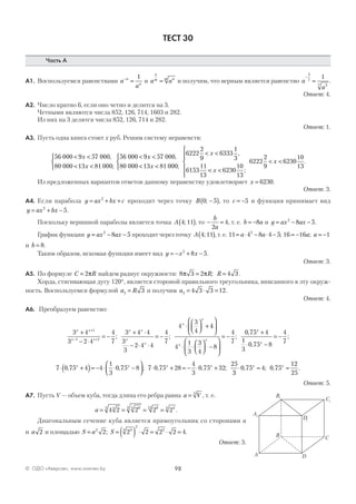 98© ОДО «Аверсэв», www.aversev.by
ТЕСТ 30
Часть А
А1. Воспользуемся равенствами a
a
n
n
−
=
1
и a a
n
m nm
= и получим, что верным является равенство a
a
−
=
3
7
37
1
.
Ответ: 4.
А2. Число кратно 6, если оно четно и делится на 3.
Четными являются числа 852, 126, 714, 1603 и 282.
Из них на 3 делятся числа 852, 126, 714 и 282.
Ответ: 1.
А3. Пусть одна книга стоит х руб. Решим систему неравенств:
56 000 9 57 000
80 000 13 81 000
< <
< <



x
x
,
;
56 000 9 57 000
80 000 13 81 000
6222
2
9
6333
1
3
6153
11
13
< <
< <



< <
x
x
x
,
;
,
<< <






< <
x
x
6230
10
13
6222
2
9
6230
10
13
;
.
Из предложенных вариантов ответов данному неравенству удовлетворяет x = 6230.
Ответ: 3.
А4. Если парабола y ax bx c= + +2
проходит через точку B 0 5; −( ), то c = −5 и функция принимает вид
y ax bx= + −2
5.
Поскольку вершиной параболы является точка A 4 11;( ), то − =
b
a2
4, т. е. b a= −8 и y ax ax= − −2
8 5.
График функции y ax ax= − −2
8 5 проходит через точку A 4 11;( ), т. е. 11 4 8 4 52
= ⋅ − ⋅ −a a ; 16 16 1= − = −a a;
и b = 8.
Таким образом, искомая функция имеет вид y x x= − + −2
8 5.
Ответ: 3.
А5. По формуле C R= 2π найдем радиус окружности: 8 3 2 4 3π π= =R R; .
Хорда, стягивающая дугу 120°, является стороной правильного треугольника, вписанного в эту окруж-
ность. Воспользуемся формулой a R3 3= и получим a3 4 3 3 12= ⋅ = .
Ответ: 4.
А6. Преобразуем равенство:
3 4
3 2 4
4
7
3 4 4
3
3
2 4 4
4
7
4
3
41
1 1
x x
x x
x x
x
x
x
x
+
− ⋅
= −
+ ⋅
− ⋅ ⋅
= −
⋅



 +
+
− +
; ;
44
4
1
3
3
4
8
4
7
0 75 4
1
3
0 75 8
4
7






⋅ ⋅



 −






= −
+
⋅ −
= −
x
x
x
x
;
,
,
;
7 0 75 4 4
1
3
0 75 8 7 0 75 28
4
3
0 75 32
25
⋅ +( )= − ⋅ ⋅ −



 ⋅ + = − ⋅ +, , ; , , ;x x x x
33
0 75 4 0 75
12
25
⋅ = =, ; , .x x
Ответ: 5.
А7. Пусть V — объем куба, тогда длина его ребра равна a V= 3
, т. е.
a = = = =4 2 2 2 243 943 912 34
.
Диагональным сечение куба является прямоугольник со сторонами a
и a 2 и площадью S a S= = ( ) ⋅ = ⋅ =2 34
2
3
2 2 2 2 2 4; .
Ответ: 3.
A1
B1
C1
D1
A
C
D
B
 