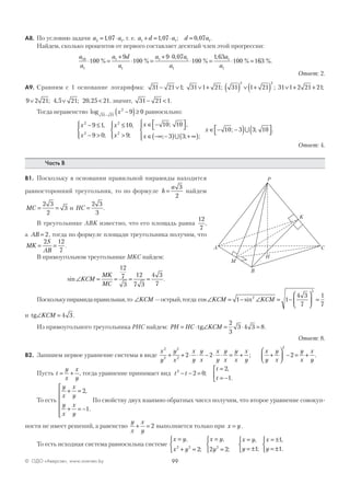 99© ОДО «Аверсэв», www.aversev.by
А8. По условию задачи a a2 11 07= ⋅, , т. е. a d a d a1 1 11 07 0 07+ = ⋅ =, ; , .
Найдем, сколько процентов от первого составляет десятый член этой прогрессии:
a
a
a d
a
a a
a
a
a
10
1
1
1
1 1
1
1
1
100
9
100
9 0 07
100
1 63
100 1⋅ =
+
⋅ =
+ ⋅
⋅ = ⋅ =% %
,
%
,
% 663 %.
Ответ: 2.
А9. Сравним с 1 основание логарифма: 31 21 1 31 1 21 31 1 21 31 1 2 21 21
2 2
− ∨ ∨ + ( ) ∨ +( ) ∨ + +; ; ; ;
9 2 21∨ ; 4 5 21 20 25 21, ; ,∨ < , значит, 31 21 1− < .
Тогда неравенство log 31 21
2
9 0−
−( )≥x равносильно:
x
x
x
x
2
2
2
2
9 1
9 0
10
9
− ≤
− >




≤
>




,
;
,
;
x
x
x
∈ −



∈ −∞ −( ) + ∞( )




∈ − −
 ) ( 

10 10
3 3
10 3 3 10
; ,
; ; ;
; ; .
∪
∪
Ответ: 4.
Часть В
В1. Поскольку в основании правильной пирамиды находится
равносторонний треугольник, то по формуле h
a
=
3
2
найдем
MC = =
2 3
2
3 и HC =
2 3
3
.
В треугольнике АВK известно, что его площадь равна
12
7
,
а AB = 2, тогда по формуле площади треугольника получим, что
MK
S
AB
= =
2 12
7
.
В прямоугольном треугольнике МKС найдем:
sin∠ = = = =KCM
MK
MC
12
7
3
12
7 3
4 3
7
.
Посколькупирамидаправильная,то ∠KCM —острый,тогда cos sin∠ = − ∠ = −





 =KCM KCM1 1
4 3
7
1
7
2
2
и tg∠ =KCM 4 3.
Из прямоугольного треугольника РНС найдем: PH HC KCM= ⋅ ∠ = ⋅ =tg
2
3
3 4 3 8.
Ответ: 8.
В2. Запишем первое уравнение системы в виде
x
y
y
x
x
y
y
x
x
y
y
x
y
x
x
y
x
y
y
x
y
x
x
y
2
2
2
2
2
2 2 2+ + ⋅ ⋅ − ⋅ ⋅ = + +



 − = +; .
Пусть t
y
x
x
y
= + , тогда уравнение принимает вид t t
t
t
2
2 0
2
1
− − =
=
= −


;
,
.
То есть
y
x
x
y
y
x
x
y
+ =
+ = −






2
1
,
.
По свойству двух взаимно обратных чисел получим, что второе уравнение совокуп-
ности не имеет решений, а равенство
y
x
x
y
+ = 2 выполняется только при x y= .
То есть исходная система равносильна системе
x y
x y
x y
y
x y
y
x
y
=
+ =



=
=



=
= ±



= ±
= ±



,
;
,
;
,
;
,
.2 2 2
2 2 2 1
1
1
Н
A C
P
М
B
K
 