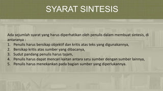 SYARAT SINTESIS
Ada sejumlah syarat yang harus diperhatikan oleh penulis dalam membuat sintesis, di
antaranya :
1. Penulis harus bersikap objektif dan kritis atas teks yang digunakannya,
2. Bersikap kritis atas sumber yang dibacanya,
3. Sudut pandang penulis harus tajam,
4. Penulis harus dapat mencari kaitan antara satu sumber dengan sumber lainnya,
5. Penulis harus menekankan pada bagian sumber yang diperlukannya.
 