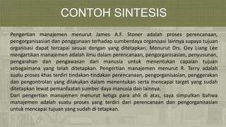 CONTOH SINTESIS
Pengertian manajemen menurut James A.F. Stoner adalah proses perencanaan,
pengorganisasian dan penggunaan terhadap sumberdaya organisasi lainnya supaya tujuan
organisasi dapat tercapai sesuai dengan yang ditetapkan. Menurut Drs. Oey Liang Lee
mengartikan manajemen adalah ilmu dalam perencanaan, pengorganisasian, penyusunan,
pengarahan dan pengawasan dari manusia untuk menentukan capaian tujuan
sebagaimana yang telah ditetapkan. Pengertian manajemen menurut R. Terry adalah
suatu proses khas terdiri tindakan-tindakan perencanaan, pengorganisasian, penggerakan
dan pengontrolan yang dilakukan dalam menentukan serta mencapai target yang sudah
ditetapkan lewat pemanfaatan sumber daya manusia dan lainnya.
Dari pengertian manajemen menurut ketiga para ahli di atas, saya simpulkan bahwa
manajemen adalah suatu proses yang terdiri dari perencanaan dan pengorganisasian
untuk mencapai tujuan yang sudah di tetapkan.
 