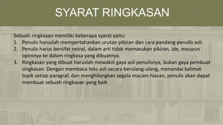 SYARAT RINGKASAN
Sebuah ringkasan memiliki beberapa syarat yaitu:
1. Penulis haruslah mempertahankan urutan pikiran dan cara pandang penulis asli.
2. Penulis harus bersifat netral, dalam arti tidak memasukan pikiran, ide, maupun
opininya ke dalam ringkasa yang dibuatnya.
3. Ringkasan yang dibuat haruslah mewakili gaya asli penulisnya, bukan gaya pembuat
singkasan. Dengan membaca teks asli secara berulang-ulang, menandai kalimat
topik setiap paragraf, dan menghilangkan segala macam hiasan, penulis akan dapat
membuat sebuah ringkasan yang baik
 