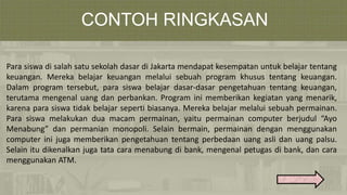 CONTOH RINGKASAN
Para siswa di salah satu sekolah dasar di Jakarta mendapat kesempatan untuk belajar tentang
keuangan. Mereka belajar keuangan melalui sebuah program khusus tentang keuangan.
Dalam program tersebut, para siswa belajar dasar-dasar pengetahuan tentang keuangan,
terutama mengenal uang dan perbankan. Program ini memberikan kegiatan yang menarik,
karena para siswa tidak belajar seperti biasanya. Mereka belajar melalui sebuah permainan.
Para siswa melakukan dua macam permainan, yaitu permainan computer berjudul “Ayo
Menabung” dan permanian monopoli. Selain bermain, permainan dengan menggunakan
computer ini juga memberikan pengetahuan tentang perbedaan uang asli dan uang palsu.
Selain itu dikenalkan juga tata cara menabung di bank, mengenal petugas di bank, dan cara
menggunakan ATM.
 