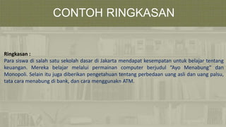 CONTOH RINGKASAN
Ringkasan :
Para siswa di salah satu sekolah dasar di Jakarta mendapat kesempatan untuk belajar tentang
keuangan. Mereka belajar melalui permainan computer berjudul “Ayo Menabung” dan
Monopoli. Selain itu juga diberikan pengetahuan tentang perbedaan uang asli dan uang palsu,
tata cara menabung di bank, dan cara menggunakn ATM.
 