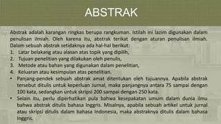 ABSTRAK
Abstrak adalah karangan ringkas berupa rangkuman. Istilah ini lazim digunakan dalam
penulisan ilmiah. Oleh karena itu, abstrak terikat dengan aturan penulisan ilmiah.
Dalam sebuah abstrak setidaknya ada hal-hal berikut:
1. Latar belakang atau alasan atas topik yang dipilih,
2. Tujuan penelitian yang dilakukan oleh penulis,
3. Metode atau bahan yang digunakan dalam penelitian,
4. Keluaran atau kesimpulan atas penelitian.
• Panjang-pendek sebuah abstrak amat ditentukan oleh tujuannya. Apabila abstrak
tersebut ditulis untuk keperluan Jurnal, maka panjangnya antara 75 sampai dengan
100 kata, sedangkan untuk skripsi 200 sampai dengan 250 kata.
• Selain itu, perlu diperhatikan pula bahwa kesepakatan umum dalam dunia ilmu
bahwa abstrak ditulis bahasa Inggris. Misalnya, apabila sebuah artikel untuk jurnal
atau skripsi ditulis dalam bahasa Indonesia, maka abstraknya ditulis dalam bahasa
Inggris.
 