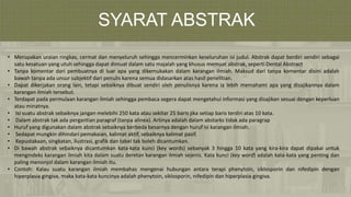 SYARAT ABSTRAK
• Merupakan uraian ringkas, cermat dan menyeluruh sehingga mencerminkan keseluruhan isi judul. Abstrak dapat berdiri sendiri sebagai
satu kesatuan yang utuh sehingga dapat dimuat dalam satu majalah yang khusus memuat abstrak, seperti Dental Abstract
• Tanpa komentar dari pembuatnya di luar apa yang dikemukakan dalam karangan ilmiah. Maksud dari tanpa komentar disini adalah
bawah tanpa ada unsur subjektif dari penulis karena semua didasarkan atas hasil penelitian.
• Dapat dikerjakan orang lain, tetapi sebaiknya dibuat sendiri oleh penulisnya karena ia lebih memahami apa yang disajikannya dalam
karangan ilmiah tersebut.
• Terdapat pada permulaan karangan ilmiah sehingga pembaca segera dapat mengetahui informasi yang disajikan sesuai dengan keperluan
atau minatnya.
• Isi suatu abstrak sebaiknya jangan melebihi 250 kata atau sekitar 25 baris jika setiap baris terdiri atas 10 kata.
• Dalam abstrak tak ada pergantian paragraf (tanpa alinea). Artinya adalah dalam abstarks tidak ada paragrap
• Huruf yang digunakan dalam abstrak sebaiknya berbeda besarnya dengan huruf isi karangan ilmiah.
• Sedapat mungkin dihindari pemakaian, kalimat aktif, sebaiknya kalimat pasif.
• Kepustakaan, singkatan, ilustrasi, grafik dan tabel tak boleh dicantumkan.
• Di bawah abstrak sebaiknya dicantumkan kata-kata kunci (key words) sebanyak 3 hingga 10 kata yang kira-kira dapat dipakai untuk
mengindeks karangan ilmiah kita dalam suatu deretan karangan ilmiah sejenis. Kata kunci (key word) adalah kata-kata yang penting dan
paling menonjol dalam karangan ilmiah itu.
• Contoh: Kalau suatu karangan ilmiah membahas mengenai hubungan antara terapi phenytoin, siklosporin dan nifedipin dengan
hiperplasia gingiva, maka kata-kata kuncinya adalah phenytoin, siklosporin, nifedipin dan hiperplasia gingiva.
 