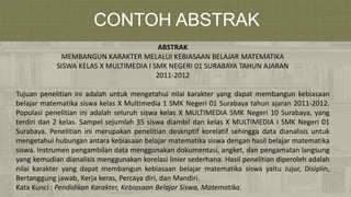 CONTOH ABSTRAK
ABSTRAK
MEMBANGUN KARAKTER MELALUI KEBIASAAN BELAJAR MATEMATIKA
SISWA KELAS X MULTIMEDIA I SMK NEGERI 01 SURABAYA TAHUN AJARAN
2011-2012
Tujuan penelitian ini adalah untuk mengetahui nilai karakter yang dapat membangun kebiasaan
belajar matematika siswa kelas X Multimedia 1 SMK Negeri 01 Surabaya tahun ajaran 2011-2012.
Populasi penelitian ini adalah seluruh siswa kelas X MULTIMEDIA SMK Negeri 10 Surabaya, yang
terdiri dan 2 kelas. Sampel sejumlah 35 siswa diambil dan kelas X MULTIMEDIA I SMK Negeri 01
Surabaya. Penelitian ini merupakan penelitian deskriptif korelatif sehingga data dianalisis untuk
mengetahui hubungan antara kebiasaan belajar matematika siswa dengan hasil belajar matematika
siswa. Instrumen pengambilan data menggunakan dokumentasi, angket, dan pengamatan langsung
yang kemudian dianalisis menggunakan korelasi linier sederhana. Hasil penelitian diperoleh adalah
nilai karakter yang dapat membangun kebiasaan belajar matematika siswa yaitu Jujur, Disiplin,
Bertanggung jawab, Kerja keras, Percaya diri, dan Mandiri.
Kata Kunci : Pendidikan Karakter, Kebiasaan Belajar Siswa, Matematika.
 
