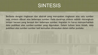 SINTESIS
Berbeda dengan ringkasan dan abstrak yang merupakan ringkasan atas satu sumber
saja, sintesis dibuat atas beberapa sumber. Pada dasarnya sintesis adalah merangkum
intisari bacaan yang berasal dari beberapa sumber. Kegiatan ini harus memperhatikan
data publikasi atas sumber-sumber yang digunakan. Dalam tulisan laras ilmiah, data
publikasi atas sumber-sumber tadi kemudian dimasukan dalam daftar pustaka.
 