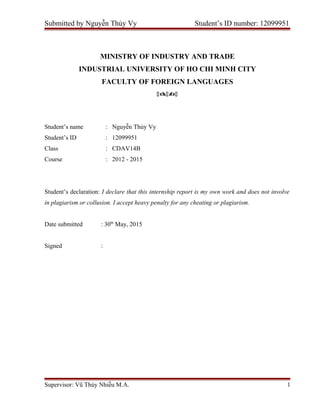 Submitted by Nguyễn Thủy Vy Student’s ID number: 12099951
MINISTRY OF INDUSTRY AND TRADE
INDUSTRIAL UNIVERSITY OF HO CHI MINH CITY
FACULTY OF FOREIGN LANGUAGES

Student’s name : Nguyễn Thủy Vy
Student’s ID : 12099951
Class : CDAV14B
Course : 2012 - 2015
Student’s declaration: I declare that this internship report is my own work and does not involve
in plagiarism or collusion. I accept heavy penalty for any cheating or plagiarism.
Date submitted : 30th
May, 2015
Signed :
Supervisor: Vũ Thúy Nhiễu M.A. 1
 