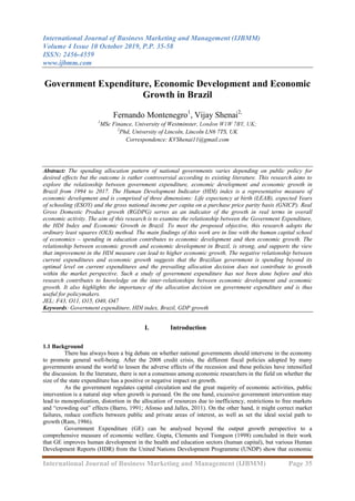 International Journal of Business Marketing and Management (IJBMM)
Volume 4 Issue 10 October 2019, P.P. 35-58
ISSN: 2456-4559
www.ijbmm.com
International Journal of Business Marketing and Management (IJBMM) Page 35
Government Expenditure, Economic Development and Economic
Growth in Brazil
Fernando Montenegro1
, Vijay Shenai2,
1
MSc Finance, University of Westminster, London W1W 7BY, UK;
2
Phd, University of Lincoln, Lincoln LN6 7TS, UK
Correspondence: KVShenai11@gmail.com
Abstract: The spending allocation pattern of national governments varies depending on public policy for
desired effects but the outcome is rather controversial according to existing literature. This research aims to
explore the relationship between government expenditure, economic development and economic growth in
Brazil from 1994 to 2017. The Human Development Indicator (HDI) index is a representative measure of
economic development and is comprised of three dimensions: Life expectancy at birth (LEAB), expected Years
of schooling (ESOY) and the gross national income per capita on a purchase price parity basis (GNICP). Real
Gross Domestic Product growth (RGDPG) serves as an indicator of the growth in real terms in overall
economic activity. The aim of this research is to examine the relationship between the Government Expenditure,
the HDI Index and Economic Growth in Brazil. To meet the proposed objective, this research adopts the
ordinary least squares (OLS) method. The main findings of this work are in line with the human capital school
of economics – spending in education contributes to economic development and then economic growth. The
relationship between economic growth and economic development in Brazil, is strong, and supports the view
that improvement in the HDI measure can lead to higher economic growth. The negative relationship between
current expenditures and economic growth suggests that the Brazilian government is spending beyond its
optimal level on current expenditures and the prevailing allocation decision does not contribute to growth
within the market perspective. Such a study of government expenditure has not been done before and this
research contributes to knowledge on the inter-relationships between economic development and economic
growth. It also highlights the importance of the allocation decision on government expenditure and is thus
useful for policymakers.
JEL: F43, O11, O15, O40, O47
Keywords: Government expenditure, HDI index, Brazil, GDP growth
I. Introduction
1.1 Background
There has always been a big debate on whether national governments should intervene in the economy
to promote general well-being. After the 2008 credit crisis, the different fiscal policies adopted by many
governments around the world to lessen the adverse effects of the recession and these policies have intensified
the discussion. In the literature, there is not a consensus among economic researchers in the field on whether the
size of the state expenditure has a positive or negative impact on growth.
As the government regulates capital circulation and the great majority of economic activities, public
intervention is a natural step when growth is pursued. On the one hand, excessive government intervention may
lead to monopolization, distortion in the allocation of resources due to inefficiency, restrictions to free markets
and “crowding out” effects (Barro, 1991; Afonso and Jalles, 2011). On the other hand, it might correct market
failures, reduce conflicts between public and private areas of interest, as well as set the ideal social path to
growth (Ram, 1986).
Government Expenditure (GE) can be analysed beyond the output growth perspective to a
comprehensive measure of economic welfare. Gupta, Clements and Tiongson (1998) concluded in their work
that GE improves human development in the health and education sectors (human capital), but various Human
Development Reports (HDR) from the United Nations Development Programme (UNDP) show that economic
 