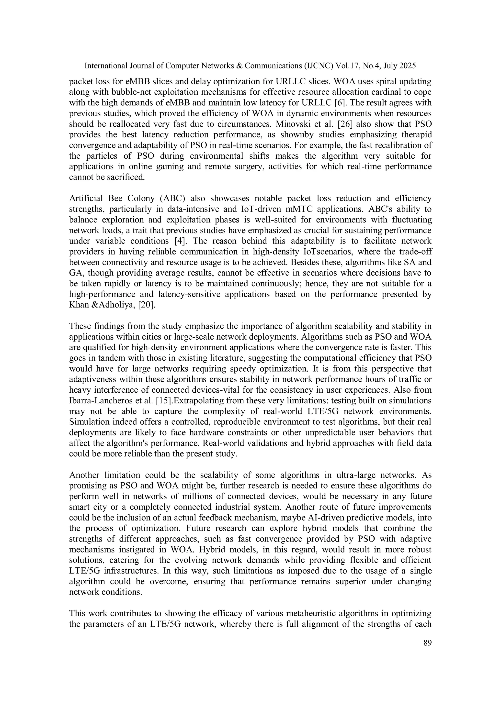 International Journal of Computer Networks & Communications (IJCNC) Vol.17, No.4, July 2025
89
packet loss for eMBB slices and delay optimization for URLLC slices. WOA uses spiral updating
along with bubble-net exploitation mechanisms for effective resource allocation cardinal to cope
with the high demands of eMBB and maintain low latency for URLLC [6]. The result agrees with
previous studies, which proved the efficiency of WOA in dynamic environments when resources
should be reallocated very fast due to circumstances. Minovski et al. [26] also show that PSO
provides the best latency reduction performance, as shownby studies emphasizing therapid
convergence and adaptability of PSO in real-time scenarios. For example, the fast recalibration of
the particles of PSO during environmental shifts makes the algorithm very suitable for
applications in online gaming and remote surgery, activities for which real-time performance
cannot be sacrificed.
Artificial Bee Colony (ABC) also showcases notable packet loss reduction and efficiency
strengths, particularly in data-intensive and IoT-driven mMTC applications. ABC's ability to
balance exploration and exploitation phases is well-suited for environments with fluctuating
network loads, a trait that previous studies have emphasized as crucial for sustaining performance
under variable conditions [4]. The reason behind this adaptability is to facilitate network
providers in having reliable communication in high-density IoTscenarios, where the trade-off
between connectivity and resource usage is to be achieved. Besides these, algorithms like SA and
GA, though providing average results, cannot be effective in scenarios where decisions have to
be taken rapidly or latency is to be maintained continuously; hence, they are not suitable for a
high-performance and latency-sensitive applications based on the performance presented by
Khan &Adholiya, [20].
These findings from the study emphasize the importance of algorithm scalability and stability in
applications within cities or large-scale network deployments. Algorithms such as PSO and WOA
are qualified for high-density environment applications where the convergence rate is faster. This
goes in tandem with those in existing literature, suggesting the computational efficiency that PSO
would have for large networks requiring speedy optimization. It is from this perspective that
adaptiveness within these algorithms ensures stability in network performance hours of traffic or
heavy interference of connected devices-vital for the consistency in user experiences. Also from
Ibarra-Lancheros et al. [15].Extrapolating from these very limitations: testing built on simulations
may not be able to capture the complexity of real-world LTE/5G network environments.
Simulation indeed offers a controlled, reproducible environment to test algorithms, but their real
deployments are likely to face hardware constraints or other unpredictable user behaviors that
affect the algorithm's performance. Real-world validations and hybrid approaches with field data
could be more reliable than the present study.
Another limitation could be the scalability of some algorithms in ultra-large networks. As
promising as PSO and WOA might be, further research is needed to ensure these algorithms do
perform well in networks of millions of connected devices, would be necessary in any future
smart city or a completely connected industrial system. Another route of future improvements
could be the inclusion of an actual feedback mechanism, maybe AI-driven predictive models, into
the process of optimization. Future research can explore hybrid models that combine the
strengths of different approaches, such as fast convergence provided by PSO with adaptive
mechanisms instigated in WOA. Hybrid models, in this regard, would result in more robust
solutions, catering for the evolving network demands while providing flexible and efficient
LTE/5G infrastructures. In this way, such limitations as imposed due to the usage of a single
algorithm could be overcome, ensuring that performance remains superior under changing
network conditions.
This work contributes to showing the efficacy of various metaheuristic algorithms in optimizing
the parameters of an LTE/5G network, whereby there is full alignment of the strengths of each
 