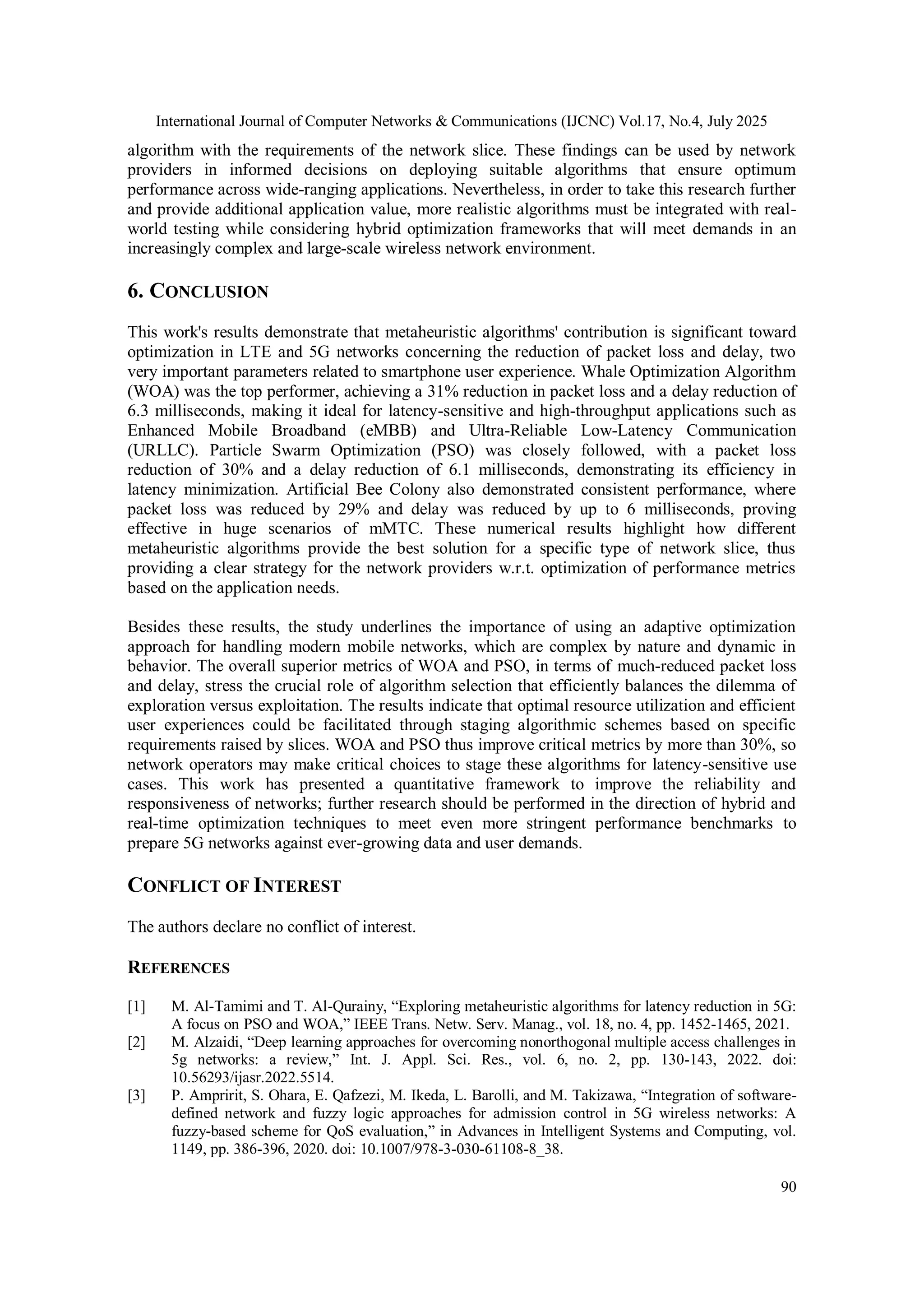 International Journal of Computer Networks & Communications (IJCNC) Vol.17, No.4, July 2025
90
algorithm with the requirements of the network slice. These findings can be used by network
providers in informed decisions on deploying suitable algorithms that ensure optimum
performance across wide-ranging applications. Nevertheless, in order to take this research further
and provide additional application value, more realistic algorithms must be integrated with real-
world testing while considering hybrid optimization frameworks that will meet demands in an
increasingly complex and large-scale wireless network environment.
6. CONCLUSION
This work's results demonstrate that metaheuristic algorithms' contribution is significant toward
optimization in LTE and 5G networks concerning the reduction of packet loss and delay, two
very important parameters related to smartphone user experience. Whale Optimization Algorithm
(WOA) was the top performer, achieving a 31% reduction in packet loss and a delay reduction of
6.3 milliseconds, making it ideal for latency-sensitive and high-throughput applications such as
Enhanced Mobile Broadband (eMBB) and Ultra-Reliable Low-Latency Communication
(URLLC). Particle Swarm Optimization (PSO) was closely followed, with a packet loss
reduction of 30% and a delay reduction of 6.1 milliseconds, demonstrating its efficiency in
latency minimization. Artificial Bee Colony also demonstrated consistent performance, where
packet loss was reduced by 29% and delay was reduced by up to 6 milliseconds, proving
effective in huge scenarios of mMTC. These numerical results highlight how different
metaheuristic algorithms provide the best solution for a specific type of network slice, thus
providing a clear strategy for the network providers w.r.t. optimization of performance metrics
based on the application needs.
Besides these results, the study underlines the importance of using an adaptive optimization
approach for handling modern mobile networks, which are complex by nature and dynamic in
behavior. The overall superior metrics of WOA and PSO, in terms of much-reduced packet loss
and delay, stress the crucial role of algorithm selection that efficiently balances the dilemma of
exploration versus exploitation. The results indicate that optimal resource utilization and efficient
user experiences could be facilitated through staging algorithmic schemes based on specific
requirements raised by slices. WOA and PSO thus improve critical metrics by more than 30%, so
network operators may make critical choices to stage these algorithms for latency-sensitive use
cases. This work has presented a quantitative framework to improve the reliability and
responsiveness of networks; further research should be performed in the direction of hybrid and
real-time optimization techniques to meet even more stringent performance benchmarks to
prepare 5G networks against ever-growing data and user demands.
CONFLICT OF INTEREST
The authors declare no conflict of interest.
REFERENCES
[1] M. Al-Tamimi and T. Al-Qurainy, “Exploring metaheuristic algorithms for latency reduction in 5G:
A focus on PSO and WOA,” IEEE Trans. Netw. Serv. Manag., vol. 18, no. 4, pp. 1452-1465, 2021.
[2] M. Alzaidi, “Deep learning approaches for overcoming nonorthogonal multiple access challenges in
5g networks: a review,” Int. J. Appl. Sci. Res., vol. 6, no. 2, pp. 130-143, 2022. doi:
10.56293/ijasr.2022.5514.
[3] P. Ampririt, S. Ohara, E. Qafzezi, M. Ikeda, L. Barolli, and M. Takizawa, “Integration of software-
defined network and fuzzy logic approaches for admission control in 5G wireless networks: A
fuzzy-based scheme for QoS evaluation,” in Advances in Intelligent Systems and Computing, vol.
1149, pp. 386-396, 2020. doi: 10.1007/978-3-030-61108-8_38.
 