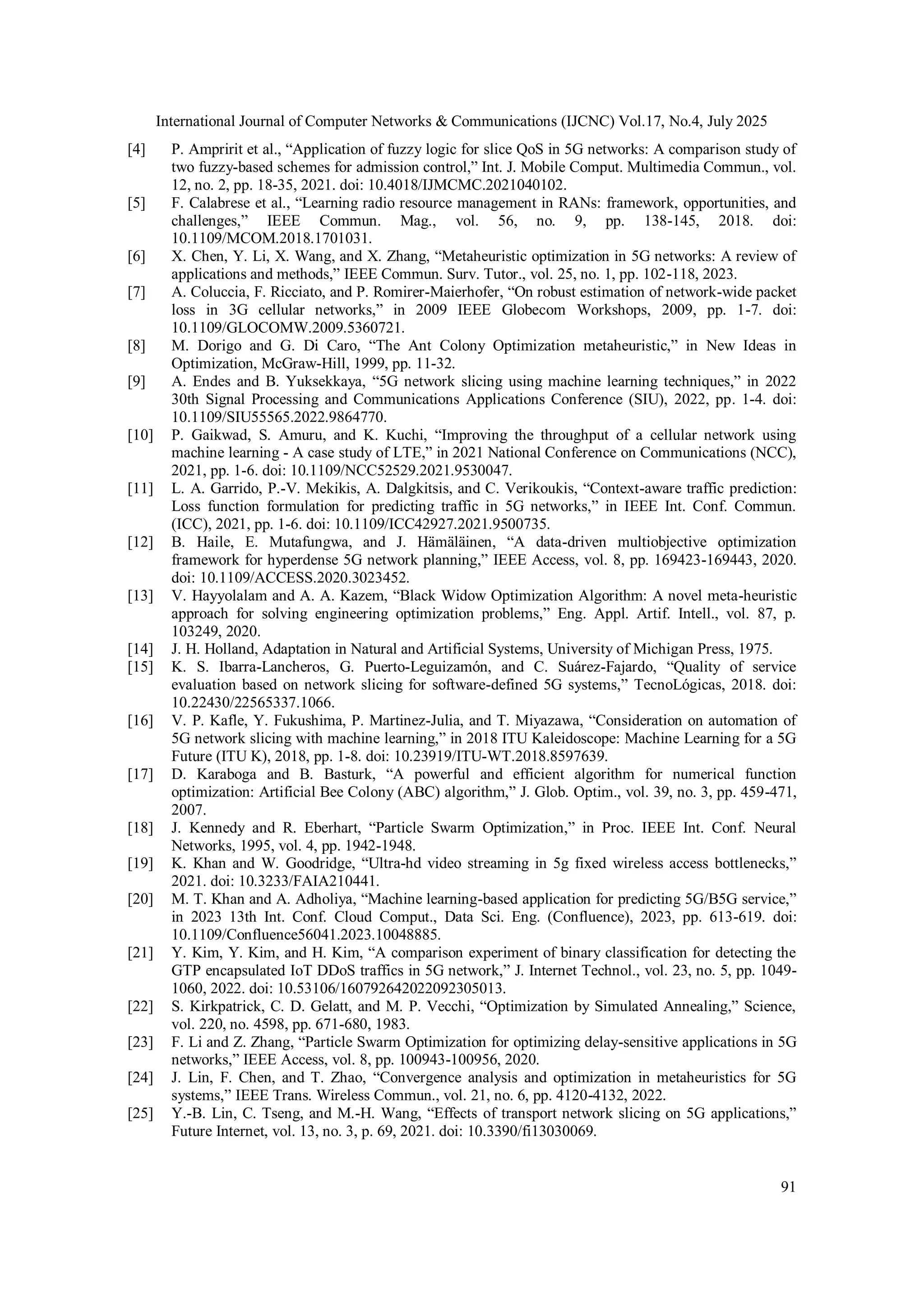International Journal of Computer Networks & Communications (IJCNC) Vol.17, No.4, July 2025
91
[4] P. Ampririt et al., “Application of fuzzy logic for slice QoS in 5G networks: A comparison study of
two fuzzy-based schemes for admission control,” Int. J. Mobile Comput. Multimedia Commun., vol.
12, no. 2, pp. 18-35, 2021. doi: 10.4018/IJMCMC.2021040102.
[5] F. Calabrese et al., “Learning radio resource management in RANs: framework, opportunities, and
challenges,” IEEE Commun. Mag., vol. 56, no. 9, pp. 138-145, 2018. doi:
10.1109/MCOM.2018.1701031.
[6] X. Chen, Y. Li, X. Wang, and X. Zhang, “Metaheuristic optimization in 5G networks: A review of
applications and methods,” IEEE Commun. Surv. Tutor., vol. 25, no. 1, pp. 102-118, 2023.
[7] A. Coluccia, F. Ricciato, and P. Romirer-Maierhofer, “On robust estimation of network-wide packet
loss in 3G cellular networks,” in 2009 IEEE Globecom Workshops, 2009, pp. 1-7. doi:
10.1109/GLOCOMW.2009.5360721.
[8] M. Dorigo and G. Di Caro, “The Ant Colony Optimization metaheuristic,” in New Ideas in
Optimization, McGraw-Hill, 1999, pp. 11-32.
[9] A. Endes and B. Yuksekkaya, “5G network slicing using machine learning techniques,” in 2022
30th Signal Processing and Communications Applications Conference (SIU), 2022, pp. 1-4. doi:
10.1109/SIU55565.2022.9864770.
[10] P. Gaikwad, S. Amuru, and K. Kuchi, “Improving the throughput of a cellular network using
machine learning - A case study of LTE,” in 2021 National Conference on Communications (NCC),
2021, pp. 1-6. doi: 10.1109/NCC52529.2021.9530047.
[11] L. A. Garrido, P.-V. Mekikis, A. Dalgkitsis, and C. Verikoukis, “Context-aware traffic prediction:
Loss function formulation for predicting traffic in 5G networks,” in IEEE Int. Conf. Commun.
(ICC), 2021, pp. 1-6. doi: 10.1109/ICC42927.2021.9500735.
[12] B. Haile, E. Mutafungwa, and J. Hämäläinen, “A data-driven multiobjective optimization
framework for hyperdense 5G network planning,” IEEE Access, vol. 8, pp. 169423-169443, 2020.
doi: 10.1109/ACCESS.2020.3023452.
[13] V. Hayyolalam and A. A. Kazem, “Black Widow Optimization Algorithm: A novel meta-heuristic
approach for solving engineering optimization problems,” Eng. Appl. Artif. Intell., vol. 87, p.
103249, 2020.
[14] J. H. Holland, Adaptation in Natural and Artificial Systems, University of Michigan Press, 1975.
[15] K. S. Ibarra-Lancheros, G. Puerto-Leguizamón, and C. Suárez-Fajardo, “Quality of service
evaluation based on network slicing for software-defined 5G systems,” TecnoLógicas, 2018. doi:
10.22430/22565337.1066.
[16] V. P. Kafle, Y. Fukushima, P. Martinez-Julia, and T. Miyazawa, “Consideration on automation of
5G network slicing with machine learning,” in 2018 ITU Kaleidoscope: Machine Learning for a 5G
Future (ITU K), 2018, pp. 1-8. doi: 10.23919/ITU-WT.2018.8597639.
[17] D. Karaboga and B. Basturk, “A powerful and efficient algorithm for numerical function
optimization: Artificial Bee Colony (ABC) algorithm,” J. Glob. Optim., vol. 39, no. 3, pp. 459-471,
2007.
[18] J. Kennedy and R. Eberhart, “Particle Swarm Optimization,” in Proc. IEEE Int. Conf. Neural
Networks, 1995, vol. 4, pp. 1942-1948.
[19] K. Khan and W. Goodridge, “Ultra-hd video streaming in 5g fixed wireless access bottlenecks,”
2021. doi: 10.3233/FAIA210441.
[20] M. T. Khan and A. Adholiya, “Machine learning-based application for predicting 5G/B5G service,”
in 2023 13th Int. Conf. Cloud Comput., Data Sci. Eng. (Confluence), 2023, pp. 613-619. doi:
10.1109/Confluence56041.2023.10048885.
[21] Y. Kim, Y. Kim, and H. Kim, “A comparison experiment of binary classification for detecting the
GTP encapsulated IoT DDoS traffics in 5G network,” J. Internet Technol., vol. 23, no. 5, pp. 1049-
1060, 2022. doi: 10.53106/160792642022092305013.
[22] S. Kirkpatrick, C. D. Gelatt, and M. P. Vecchi, “Optimization by Simulated Annealing,” Science,
vol. 220, no. 4598, pp. 671-680, 1983.
[23] F. Li and Z. Zhang, “Particle Swarm Optimization for optimizing delay-sensitive applications in 5G
networks,” IEEE Access, vol. 8, pp. 100943-100956, 2020.
[24] J. Lin, F. Chen, and T. Zhao, “Convergence analysis and optimization in metaheuristics for 5G
systems,” IEEE Trans. Wireless Commun., vol. 21, no. 6, pp. 4120-4132, 2022.
[25] Y.-B. Lin, C. Tseng, and M.-H. Wang, “Effects of transport network slicing on 5G applications,”
Future Internet, vol. 13, no. 3, p. 69, 2021. doi: 10.3390/fi13030069.
 