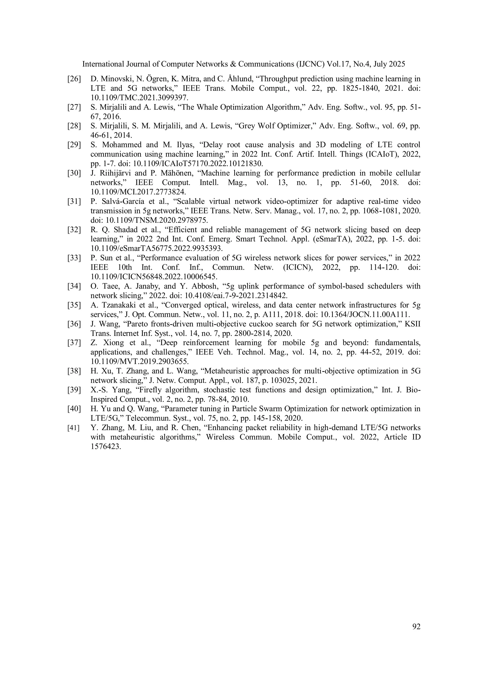 International Journal of Computer Networks & Communications (IJCNC) Vol.17, No.4, July 2025
92
[26] D. Minovski, N. Ögren, K. Mitra, and C. Åhlund, “Throughput prediction using machine learning in
LTE and 5G networks,” IEEE Trans. Mobile Comput., vol. 22, pp. 1825-1840, 2021. doi:
10.1109/TMC.2021.3099397.
[27] S. Mirjalili and A. Lewis, “The Whale Optimization Algorithm,” Adv. Eng. Softw., vol. 95, pp. 51-
67, 2016.
[28] S. Mirjalili, S. M. Mirjalili, and A. Lewis, “Grey Wolf Optimizer,” Adv. Eng. Softw., vol. 69, pp.
46-61, 2014.
[29] S. Mohammed and M. Ilyas, “Delay root cause analysis and 3D modeling of LTE control
communication using machine learning,” in 2022 Int. Conf. Artif. Intell. Things (ICAIoT), 2022,
pp. 1-7. doi: 10.1109/ICAIoT57170.2022.10121830.
[30] J. Riihijärvi and P. Mähönen, “Machine learning for performance prediction in mobile cellular
networks,” IEEE Comput. Intell. Mag., vol. 13, no. 1, pp. 51-60, 2018. doi:
10.1109/MCI.2017.2773824.
[31] P. Salvá-García et al., “Scalable virtual network video-optimizer for adaptive real-time video
transmission in 5g networks,” IEEE Trans. Netw. Serv. Manag., vol. 17, no. 2, pp. 1068-1081, 2020.
doi: 10.1109/TNSM.2020.2978975.
[32] R. Q. Shadad et al., “Efficient and reliable management of 5G network slicing based on deep
learning,” in 2022 2nd Int. Conf. Emerg. Smart Technol. Appl. (eSmarTA), 2022, pp. 1-5. doi:
10.1109/eSmarTA56775.2022.9935393.
[33] P. Sun et al., “Performance evaluation of 5G wireless network slices for power services,” in 2022
IEEE 10th Int. Conf. Inf., Commun. Netw. (ICICN), 2022, pp. 114-120. doi:
10.1109/ICICN56848.2022.10006545.
[34] O. Taee, A. Janaby, and Y. Abbosh, “5g uplink performance of symbol-based schedulers with
network slicing,” 2022. doi: 10.4108/eai.7-9-2021.2314842.
[35] A. Tzanakaki et al., “Converged optical, wireless, and data center network infrastructures for 5g
services,” J. Opt. Commun. Netw., vol. 11, no. 2, p. A111, 2018. doi: 10.1364/JOCN.11.00A111.
[36] J. Wang, “Pareto fronts-driven multi-objective cuckoo search for 5G network optimization,” KSII
Trans. Internet Inf. Syst., vol. 14, no. 7, pp. 2800-2814, 2020.
[37] Z. Xiong et al., “Deep reinforcement learning for mobile 5g and beyond: fundamentals,
applications, and challenges,” IEEE Veh. Technol. Mag., vol. 14, no. 2, pp. 44-52, 2019. doi:
10.1109/MVT.2019.2903655.
[38] H. Xu, T. Zhang, and L. Wang, “Metaheuristic approaches for multi-objective optimization in 5G
network slicing,” J. Netw. Comput. Appl., vol. 187, p. 103025, 2021.
[39] X.-S. Yang, “Firefly algorithm, stochastic test functions and design optimization,” Int. J. Bio-
Inspired Comput., vol. 2, no. 2, pp. 78-84, 2010.
[40] H. Yu and Q. Wang, “Parameter tuning in Particle Swarm Optimization for network optimization in
LTE/5G,” Telecommun. Syst., vol. 75, no. 2, pp. 145-158, 2020.
[41] Y. Zhang, M. Liu, and R. Chen, “Enhancing packet reliability in high-demand LTE/5G networks
with metaheuristic algorithms,” Wireless Commun. Mobile Comput., vol. 2022, Article ID
1576423.
 