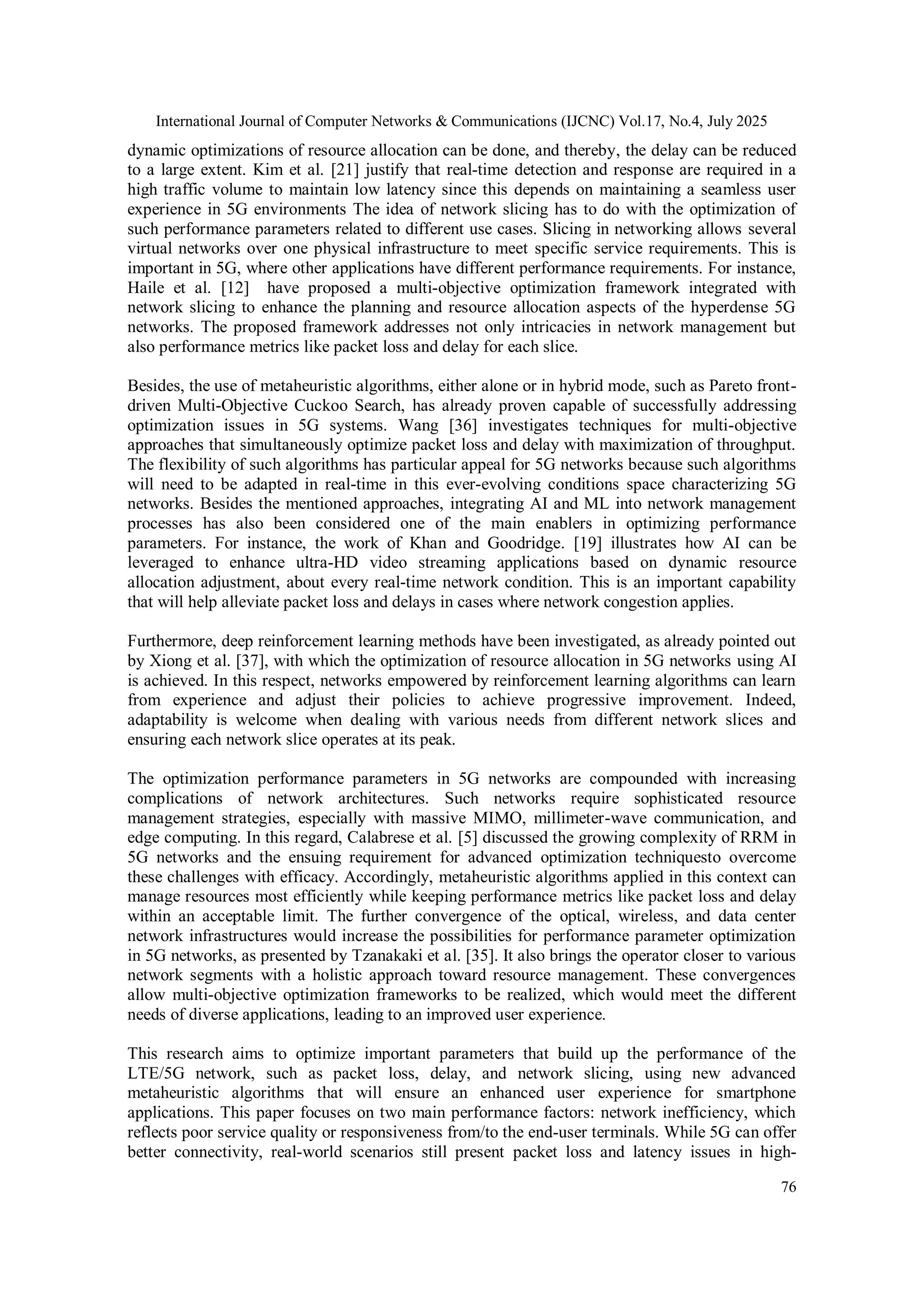 International Journal of Computer Networks & Communications (IJCNC) Vol.17, No.4, July 2025
76
dynamic optimizations of resource allocation can be done, and thereby, the delay can be reduced
to a large extent. Kim et al. [21] justify that real-time detection and response are required in a
high traffic volume to maintain low latency since this depends on maintaining a seamless user
experience in 5G environments The idea of network slicing has to do with the optimization of
such performance parameters related to different use cases. Slicing in networking allows several
virtual networks over one physical infrastructure to meet specific service requirements. This is
important in 5G, where other applications have different performance requirements. For instance,
Haile et al. [12] have proposed a multi-objective optimization framework integrated with
network slicing to enhance the planning and resource allocation aspects of the hyperdense 5G
networks. The proposed framework addresses not only intricacies in network management but
also performance metrics like packet loss and delay for each slice.
Besides, the use of metaheuristic algorithms, either alone or in hybrid mode, such as Pareto front-
driven Multi-Objective Cuckoo Search, has already proven capable of successfully addressing
optimization issues in 5G systems. Wang [36] investigates techniques for multi-objective
approaches that simultaneously optimize packet loss and delay with maximization of throughput.
The flexibility of such algorithms has particular appeal for 5G networks because such algorithms
will need to be adapted in real-time in this ever-evolving conditions space characterizing 5G
networks. Besides the mentioned approaches, integrating AI and ML into network management
processes has also been considered one of the main enablers in optimizing performance
parameters. For instance, the work of Khan and Goodridge. [19] illustrates how AI can be
leveraged to enhance ultra-HD video streaming applications based on dynamic resource
allocation adjustment, about every real-time network condition. This is an important capability
that will help alleviate packet loss and delays in cases where network congestion applies.
Furthermore, deep reinforcement learning methods have been investigated, as already pointed out
by Xiong et al. [37], with which the optimization of resource allocation in 5G networks using AI
is achieved. In this respect, networks empowered by reinforcement learning algorithms can learn
from experience and adjust their policies to achieve progressive improvement. Indeed,
adaptability is welcome when dealing with various needs from different network slices and
ensuring each network slice operates at its peak.
The optimization performance parameters in 5G networks are compounded with increasing
complications of network architectures. Such networks require sophisticated resource
management strategies, especially with massive MIMO, millimeter-wave communication, and
edge computing. In this regard, Calabrese et al. [5] discussed the growing complexity of RRM in
5G networks and the ensuing requirement for advanced optimization techniquesto overcome
these challenges with efficacy. Accordingly, metaheuristic algorithms applied in this context can
manage resources most efficiently while keeping performance metrics like packet loss and delay
within an acceptable limit. The further convergence of the optical, wireless, and data center
network infrastructures would increase the possibilities for performance parameter optimization
in 5G networks, as presented by Tzanakaki et al. [35]. It also brings the operator closer to various
network segments with a holistic approach toward resource management. These convergences
allow multi-objective optimization frameworks to be realized, which would meet the different
needs of diverse applications, leading to an improved user experience.
This research aims to optimize important parameters that build up the performance of the
LTE/5G network, such as packet loss, delay, and network slicing, using new advanced
metaheuristic algorithms that will ensure an enhanced user experience for smartphone
applications. This paper focuses on two main performance factors: network inefficiency, which
reflects poor service quality or responsiveness from/to the end-user terminals. While 5G can offer
better connectivity, real-world scenarios still present packet loss and latency issues in high-
 