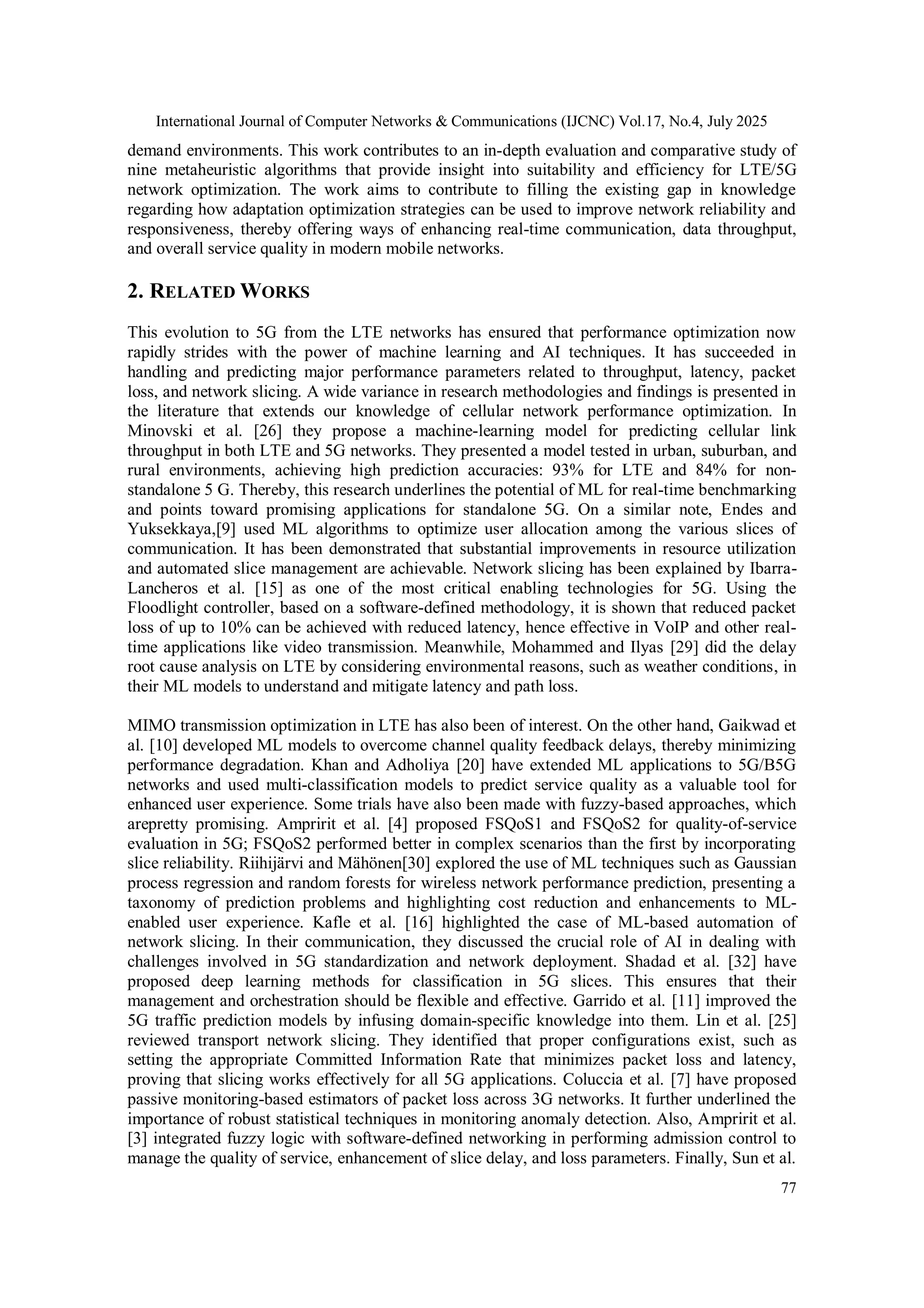 International Journal of Computer Networks & Communications (IJCNC) Vol.17, No.4, July 2025
77
demand environments. This work contributes to an in-depth evaluation and comparative study of
nine metaheuristic algorithms that provide insight into suitability and efficiency for LTE/5G
network optimization. The work aims to contribute to filling the existing gap in knowledge
regarding how adaptation optimization strategies can be used to improve network reliability and
responsiveness, thereby offering ways of enhancing real-time communication, data throughput,
and overall service quality in modern mobile networks.
2. RELATED WORKS
This evolution to 5G from the LTE networks has ensured that performance optimization now
rapidly strides with the power of machine learning and AI techniques. It has succeeded in
handling and predicting major performance parameters related to throughput, latency, packet
loss, and network slicing. A wide variance in research methodologies and findings is presented in
the literature that extends our knowledge of cellular network performance optimization. In
Minovski et al. [26] they propose a machine-learning model for predicting cellular link
throughput in both LTE and 5G networks. They presented a model tested in urban, suburban, and
rural environments, achieving high prediction accuracies: 93% for LTE and 84% for non-
standalone 5 G. Thereby, this research underlines the potential of ML for real-time benchmarking
and points toward promising applications for standalone 5G. On a similar note, Endes and
Yuksekkaya,[9] used ML algorithms to optimize user allocation among the various slices of
communication. It has been demonstrated that substantial improvements in resource utilization
and automated slice management are achievable. Network slicing has been explained by Ibarra-
Lancheros et al. [15] as one of the most critical enabling technologies for 5G. Using the
Floodlight controller, based on a software-defined methodology, it is shown that reduced packet
loss of up to 10% can be achieved with reduced latency, hence effective in VoIP and other real-
time applications like video transmission. Meanwhile, Mohammed and Ilyas [29] did the delay
root cause analysis on LTE by considering environmental reasons, such as weather conditions, in
their ML models to understand and mitigate latency and path loss.
MIMO transmission optimization in LTE has also been of interest. On the other hand, Gaikwad et
al. [10] developed ML models to overcome channel quality feedback delays, thereby minimizing
performance degradation. Khan and Adholiya [20] have extended ML applications to 5G/B5G
networks and used multi-classification models to predict service quality as a valuable tool for
enhanced user experience. Some trials have also been made with fuzzy-based approaches, which
arepretty promising. Ampririt et al. [4] proposed FSQoS1 and FSQoS2 for quality-of-service
evaluation in 5G; FSQoS2 performed better in complex scenarios than the first by incorporating
slice reliability. Riihijärvi and Mähönen[30] explored the use of ML techniques such as Gaussian
process regression and random forests for wireless network performance prediction, presenting a
taxonomy of prediction problems and highlighting cost reduction and enhancements to ML-
enabled user experience. Kafle et al. [16] highlighted the case of ML-based automation of
network slicing. In their communication, they discussed the crucial role of AI in dealing with
challenges involved in 5G standardization and network deployment. Shadad et al. [32] have
proposed deep learning methods for classification in 5G slices. This ensures that their
management and orchestration should be flexible and effective. Garrido et al. [11] improved the
5G traffic prediction models by infusing domain-specific knowledge into them. Lin et al. [25]
reviewed transport network slicing. They identified that proper configurations exist, such as
setting the appropriate Committed Information Rate that minimizes packet loss and latency,
proving that slicing works effectively for all 5G applications. Coluccia et al. [7] have proposed
passive monitoring-based estimators of packet loss across 3G networks. It further underlined the
importance of robust statistical techniques in monitoring anomaly detection. Also, Ampririt et al.
[3] integrated fuzzy logic with software-defined networking in performing admission control to
manage the quality of service, enhancement of slice delay, and loss parameters. Finally, Sun et al.
 