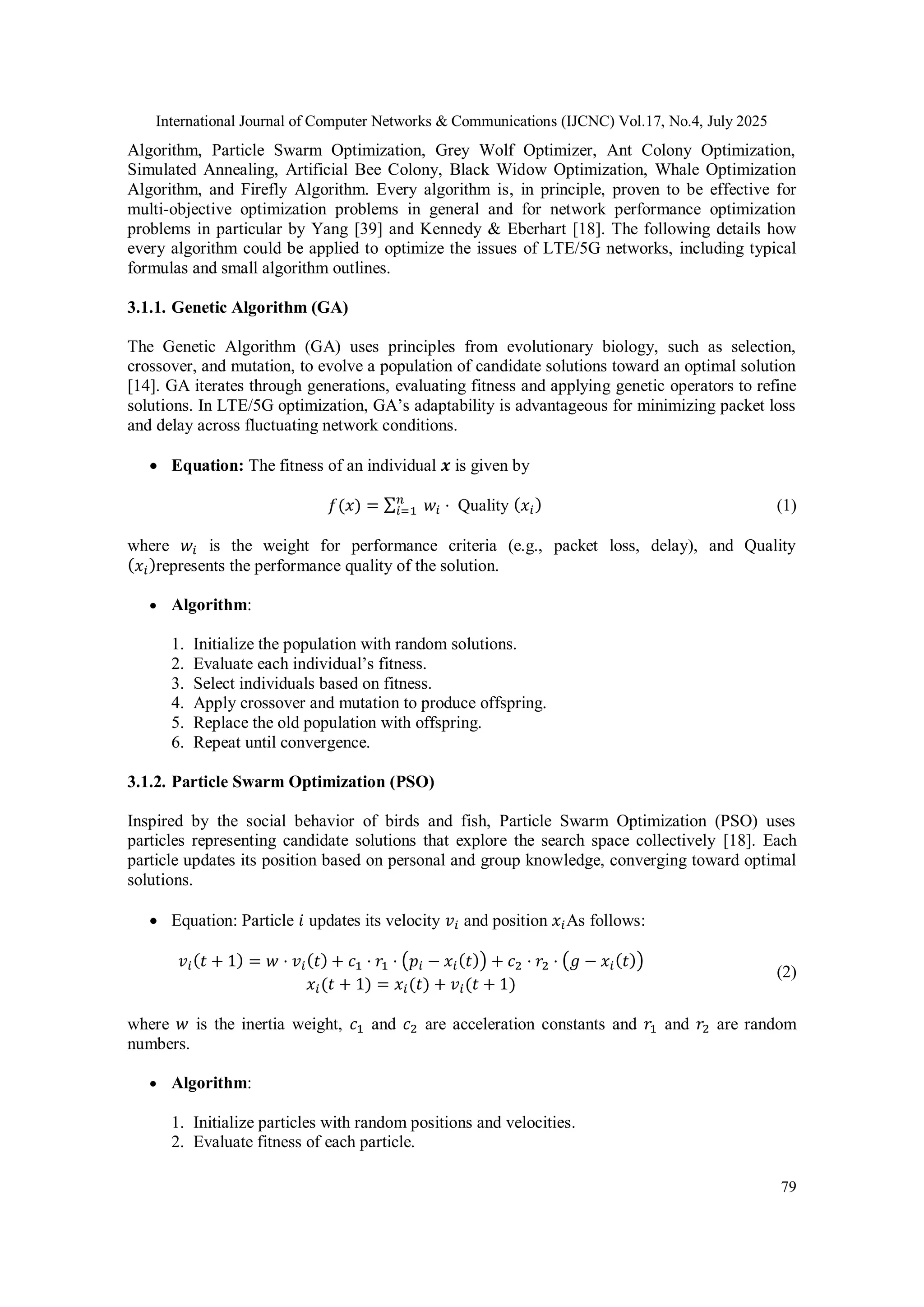 International Journal of Computer Networks & Communications (IJCNC) Vol.17, No.4, July 2025
79
Algorithm, Particle Swarm Optimization, Grey Wolf Optimizer, Ant Colony Optimization,
Simulated Annealing, Artificial Bee Colony, Black Widow Optimization, Whale Optimization
Algorithm, and Firefly Algorithm. Every algorithm is, in principle, proven to be effective for
multi-objective optimization problems in general and for network performance optimization
problems in particular by Yang [39] and Kennedy & Eberhart [18]. The following details how
every algorithm could be applied to optimize the issues of LTE/5G networks, including typical
formulas and small algorithm outlines.
3.1.1. Genetic Algorithm (GA)
The Genetic Algorithm (GA) uses principles from evolutionary biology, such as selection,
crossover, and mutation, to evolve a population of candidate solutions toward an optimal solution
[14]. GA iterates through generations, evaluating fitness and applying genetic operators to refine
solutions. In LTE/5G optimization, GA’s adaptability is advantageous for minimizing packet loss
and delay across fluctuating network conditions.
 Equation: The fitness of an individual 𝒙 is given by
𝑓(𝑥) = ∑𝑛
𝑖=1 𝑤𝑖 ⋅ Quality (𝑥𝑖) (1)
where 𝑤𝑖 is the weight for performance criteria (e.g., packet loss, delay), and Quality
(𝑥𝑖)represents the performance quality of the solution.
 Algorithm:
1. Initialize the population with random solutions.
2. Evaluate each individual’s fitness.
3. Select individuals based on fitness.
4. Apply crossover and mutation to produce offspring.
5. Replace the old population with offspring.
6. Repeat until convergence.
3.1.2. Particle Swarm Optimization (PSO)
Inspired by the social behavior of birds and fish, Particle Swarm Optimization (PSO) uses
particles representing candidate solutions that explore the search space collectively [18]. Each
particle updates its position based on personal and group knowledge, converging toward optimal
solutions.
 Equation: Particle 𝑖 updates its velocity 𝑣𝑖 and position 𝑥𝑖As follows:
𝑣𝑖(𝑡 + 1) = 𝑤 ⋅ 𝑣𝑖(𝑡) + 𝑐1 ⋅ 𝑟1 ⋅ (𝑝𝑖 − 𝑥𝑖(𝑡)) + 𝑐2 ⋅ 𝑟2 ⋅ (𝑔 − 𝑥𝑖(𝑡))
𝑥𝑖(𝑡 + 1) = 𝑥𝑖(𝑡) + 𝑣𝑖(𝑡 + 1)
(2)
where 𝑤 is the inertia weight, 𝑐1 and 𝑐2 are acceleration constants and 𝑟1 and 𝑟2 are random
numbers.
 Algorithm:
1. Initialize particles with random positions and velocities.
2. Evaluate fitness of each particle.
 