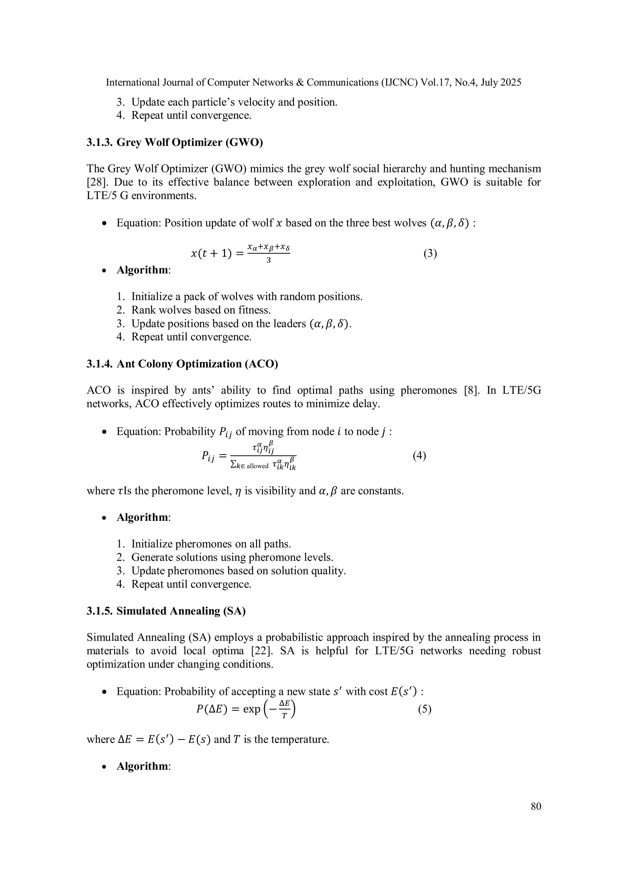 International Journal of Computer Networks & Communications (IJCNC) Vol.17, No.4, July 2025
80
3. Update each particle’s velocity and position.
4. Repeat until convergence.
3.1.3. Grey Wolf Optimizer (GWO)
The Grey Wolf Optimizer (GWO) mimics the grey wolf social hierarchy and hunting mechanism
[28]. Due to its effective balance between exploration and exploitation, GWO is suitable for
LTE/5 G environments.
 Equation: Position update of wolf 𝑥 based on the three best wolves (𝛼, 𝛽, 𝛿) :
𝑥(𝑡 + 1) =
𝑥𝛼+𝑥𝛽+𝑥𝛿
3
(3)
 Algorithm:
1. Initialize a pack of wolves with random positions.
2. Rank wolves based on fitness.
3. Update positions based on the leaders (𝛼, 𝛽, 𝛿).
4. Repeat until convergence.
3.1.4. Ant Colony Optimization (ACO)
ACO is inspired by ants’ ability to find optimal paths using pheromones [8]. In LTE/5G
networks, ACO effectively optimizes routes to minimize delay.
 Equation: Probability 𝑃𝑖𝑗 of moving from node 𝑖 to node 𝑗 :
𝑃𝑖𝑗 =
𝜏𝑖𝑗
𝛼
𝜂𝑖𝑗
𝛽
∑𝑘∈ allowed 𝜏𝑖𝑘
𝛼 𝜂𝑖𝑘
𝛽 (4)
where 𝜏Is the pheromone level, 𝜂 is visibility and 𝛼, 𝛽 are constants.
 Algorithm:
1. Initialize pheromones on all paths.
2. Generate solutions using pheromone levels.
3. Update pheromones based on solution quality.
4. Repeat until convergence.
3.1.5. Simulated Annealing (SA)
Simulated Annealing (SA) employs a probabilistic approach inspired by the annealing process in
materials to avoid local optima [22]. SA is helpful for LTE/5G networks needing robust
optimization under changing conditions.
 Equation: Probability of accepting a new state 𝑠′
with cost 𝐸(𝑠′) :
𝑃(Δ𝐸) = exp⁡(−
Δ𝐸
𝑇
) (5)
where Δ𝐸 = 𝐸(𝑠′) − 𝐸(𝑠) and 𝑇 is the temperature.
 Algorithm:
 