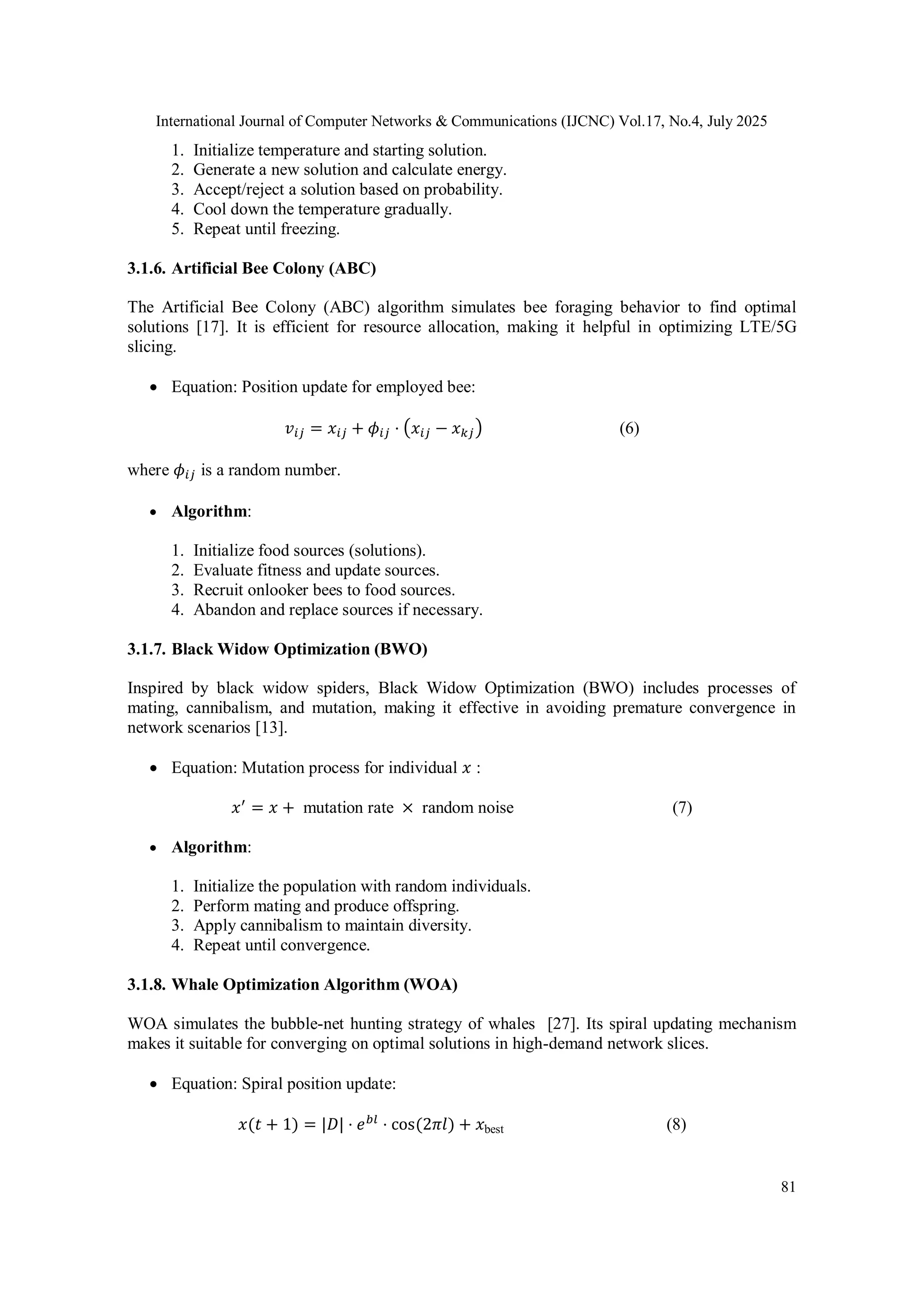 International Journal of Computer Networks & Communications (IJCNC) Vol.17, No.4, July 2025
81
1. Initialize temperature and starting solution.
2. Generate a new solution and calculate energy.
3. Accept/reject a solution based on probability.
4. Cool down the temperature gradually.
5. Repeat until freezing.
3.1.6. Artificial Bee Colony (ABC)
The Artificial Bee Colony (ABC) algorithm simulates bee foraging behavior to find optimal
solutions [17]. It is efficient for resource allocation, making it helpful in optimizing LTE/5G
slicing.
 Equation: Position update for employed bee:
𝑣𝑖𝑗 = 𝑥𝑖𝑗 + 𝜙𝑖𝑗 ⋅ (𝑥𝑖𝑗 − 𝑥𝑘𝑗) (6)
where 𝜙𝑖𝑗 is a random number.
 Algorithm:
1. Initialize food sources (solutions).
2. Evaluate fitness and update sources.
3. Recruit onlooker bees to food sources.
4. Abandon and replace sources if necessary.
3.1.7. Black Widow Optimization (BWO)
Inspired by black widow spiders, Black Widow Optimization (BWO) includes processes of
mating, cannibalism, and mutation, making it effective in avoiding premature convergence in
network scenarios [13].
 Equation: Mutation process for individual 𝑥 :
𝑥′
= 𝑥 + mutation rate × random noise (7)
 Algorithm:
1. Initialize the population with random individuals.
2. Perform mating and produce offspring.
3. Apply cannibalism to maintain diversity.
4. Repeat until convergence.
3.1.8. Whale Optimization Algorithm (WOA)
WOA simulates the bubble-net hunting strategy of whales [27]. Its spiral updating mechanism
makes it suitable for converging on optimal solutions in high-demand network slices.
 Equation: Spiral position update:
𝑥(𝑡 + 1) = |𝐷| ⋅ 𝑒𝑏𝑙
⋅ cos⁡
(2𝜋𝑙) + 𝑥best (8)
 