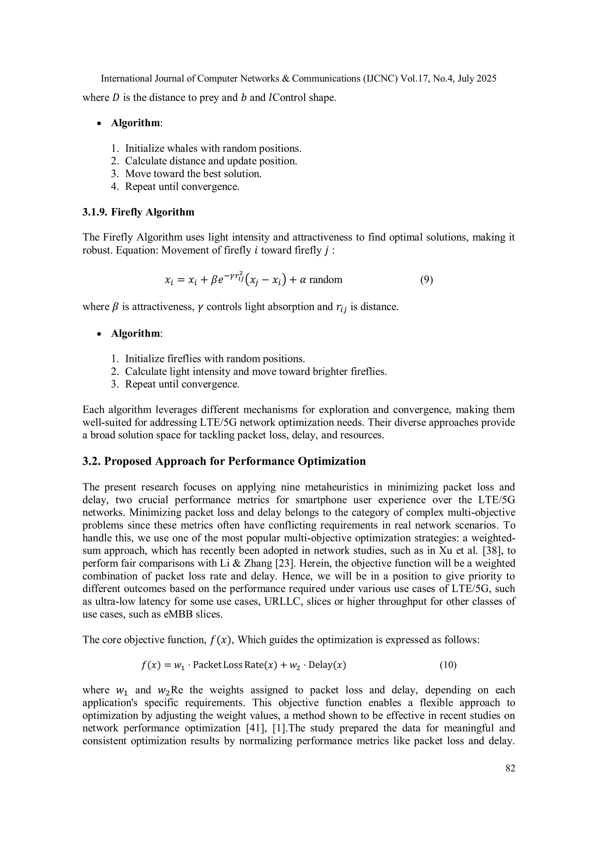 International Journal of Computer Networks & Communications (IJCNC) Vol.17, No.4, July 2025
82
where 𝐷 is the distance to prey and 𝑏 and 𝑙Control shape.
 Algorithm:
1. Initialize whales with random positions.
2. Calculate distance and update position.
3. Move toward the best solution.
4. Repeat until convergence.
3.1.9. Firefly Algorithm
The Firefly Algorithm uses light intensity and attractiveness to find optimal solutions, making it
robust. Equation: Movement of firefly 𝑖 toward firefly 𝑗 :
𝑥𝑖 = 𝑥𝑖 + 𝛽𝑒−𝛾𝑟𝑖𝑗
2
(𝑥𝑗 − 𝑥𝑖) + 𝛼 random (9)
where 𝛽 is attractiveness, 𝛾 controls light absorption and 𝑟𝑖𝑗 is distance.
 Algorithm:
1. Initialize fireflies with random positions.
2. Calculate light intensity and move toward brighter fireflies.
3. Repeat until convergence.
Each algorithm leverages different mechanisms for exploration and convergence, making them
well-suited for addressing LTE/5G network optimization needs. Their diverse approaches provide
a broad solution space for tackling packet loss, delay, and resources.
3.2. Proposed Approach for Performance Optimization
The present research focuses on applying nine metaheuristics in minimizing packet loss and
delay, two crucial performance metrics for smartphone user experience over the LTE/5G
networks. Minimizing packet loss and delay belongs to the category of complex multi-objective
problems since these metrics often have conflicting requirements in real network scenarios. To
handle this, we use one of the most popular multi-objective optimization strategies: a weighted-
sum approach, which has recently been adopted in network studies, such as in Xu et al. [38], to
perform fair comparisons with Li & Zhang [23]. Herein, the objective function will be a weighted
combination of packet loss rate and delay. Hence, we will be in a position to give priority to
different outcomes based on the performance required under various use cases of LTE/5G, such
as ultra-low latency for some use cases, URLLC, slices or higher throughput for other classes of
use cases, such as eMBB slices.
The core objective function, 𝑓(𝑥), Which guides the optimization is expressed as follows:
𝑓(𝑥) = 𝑤1 ⋅ Packet⁡Loss⁡Rate⁡
(𝑥) + 𝑤2 ⋅ Delay⁡
(𝑥) (10)
where 𝑤1 and 𝑤2Re the weights assigned to packet loss and delay, depending on each
application's specific requirements. This objective function enables a flexible approach to
optimization by adjusting the weight values, a method shown to be effective in recent studies on
network performance optimization [41], [1].The study prepared the data for meaningful and
consistent optimization results by normalizing performance metrics like packet loss and delay.
 