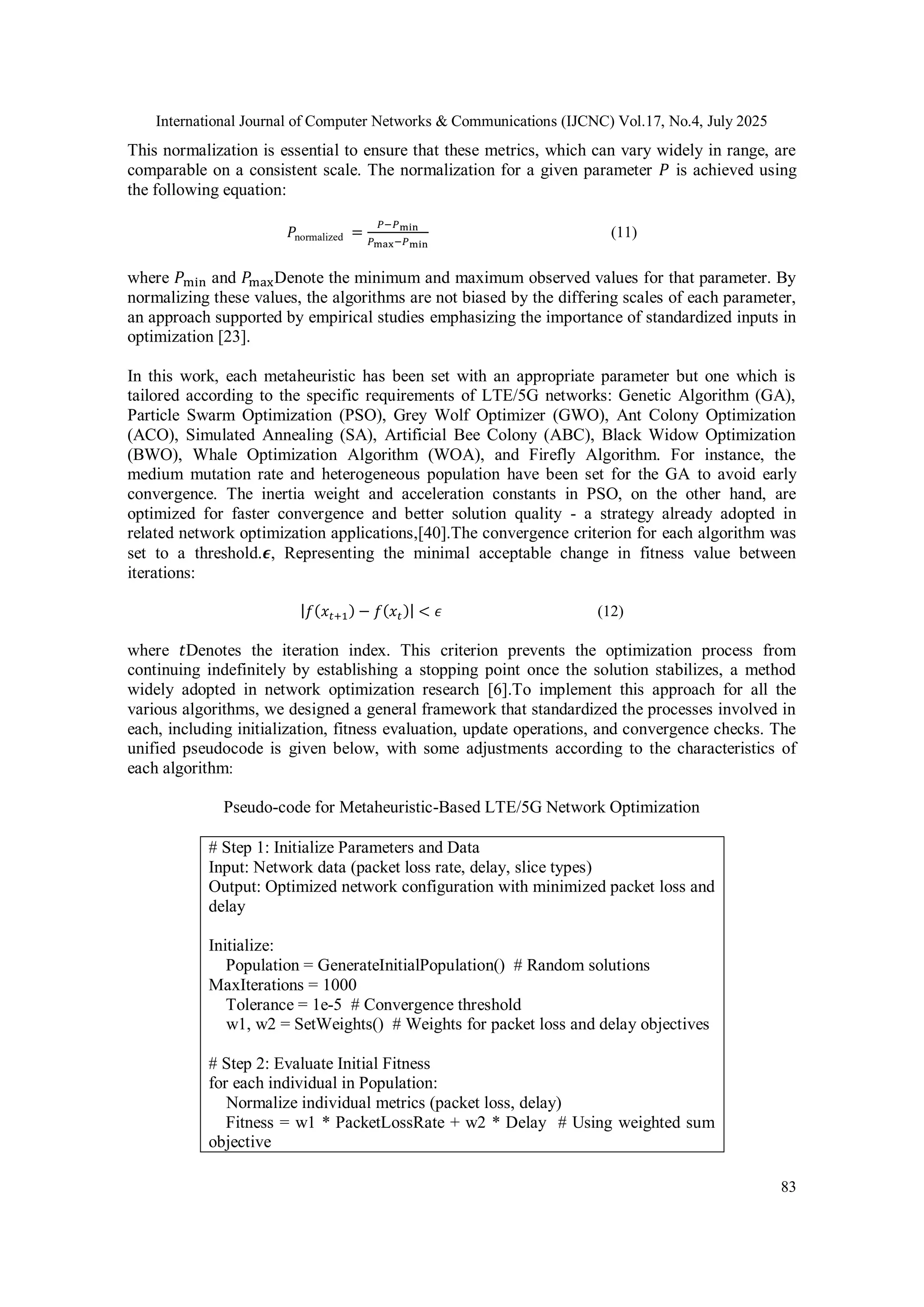 International Journal of Computer Networks & Communications (IJCNC) Vol.17, No.4, July 2025
83
This normalization is essential to ensure that these metrics, which can vary widely in range, are
comparable on a consistent scale. The normalization for a given parameter 𝑃 is achieved using
the following equation:
𝑃normalized =
𝑃−𝑃min
𝑃max−𝑃min
(11)
where 𝑃min and 𝑃maxDenote the minimum and maximum observed values for that parameter. By
normalizing these values, the algorithms are not biased by the differing scales of each parameter,
an approach supported by empirical studies emphasizing the importance of standardized inputs in
optimization [23].
In this work, each metaheuristic has been set with an appropriate parameter but one which is
tailored according to the specific requirements of LTE/5G networks: Genetic Algorithm (GA),
Particle Swarm Optimization (PSO), Grey Wolf Optimizer (GWO), Ant Colony Optimization
(ACO), Simulated Annealing (SA), Artificial Bee Colony (ABC), Black Widow Optimization
(BWO), Whale Optimization Algorithm (WOA), and Firefly Algorithm. For instance, the
medium mutation rate and heterogeneous population have been set for the GA to avoid early
convergence. The inertia weight and acceleration constants in PSO, on the other hand, are
optimized for faster convergence and better solution quality - a strategy already adopted in
related network optimization applications,[40].The convergence criterion for each algorithm was
set to a threshold.𝝐, Representing the minimal acceptable change in fitness value between
iterations:
|𝑓(𝑥𝑡+1) − 𝑓(𝑥𝑡)| < 𝜖 (12)
where 𝑡Denotes the iteration index. This criterion prevents the optimization process from
continuing indefinitely by establishing a stopping point once the solution stabilizes, a method
widely adopted in network optimization research [6].To implement this approach for all the
various algorithms, we designed a general framework that standardized the processes involved in
each, including initialization, fitness evaluation, update operations, and convergence checks. The
unified pseudocode is given below, with some adjustments according to the characteristics of
each algorithm:
Pseudo-code for Metaheuristic-Based LTE/5G Network Optimization
# Step 1: Initialize Parameters and Data
Input: Network data (packet loss rate, delay, slice types)
Output: Optimized network configuration with minimized packet loss and
delay
Initialize:
Population = GenerateInitialPopulation() # Random solutions
MaxIterations = 1000
Tolerance = 1e-5 # Convergence threshold
w1, w2 = SetWeights() # Weights for packet loss and delay objectives
# Step 2: Evaluate Initial Fitness
for each individual in Population:
Normalize individual metrics (packet loss, delay)
Fitness = w1 * PacketLossRate + w2 * Delay # Using weighted sum
objective
 