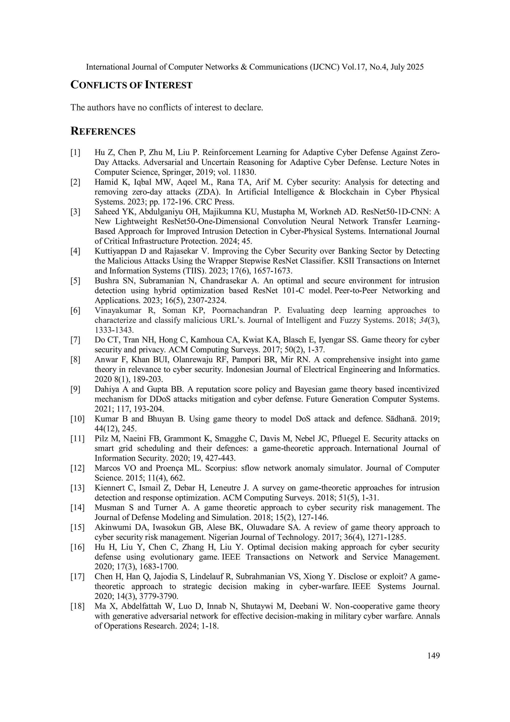 International Journal of Computer Networks & Communications (IJCNC) Vol.17, No.4, July 2025
149
CONFLICTS OF INTEREST
The authors have no conflicts of interest to declare.
REFERENCES
[1] Hu Z, Chen P, Zhu M, Liu P. Reinforcement Learning for Adaptive Cyber Defense Against Zero-
Day Attacks. Adversarial and Uncertain Reasoning for Adaptive Cyber Defense. Lecture Notes in
Computer Science, Springer, 2019; vol. 11830.
[2] Hamid K, Iqbal MW, Aqeel M., Rana TA, Arif M. Cyber security: Analysis for detecting and
removing zero-day attacks (ZDA). In Artificial Intelligence & Blockchain in Cyber Physical
Systems. 2023; pp. 172-196. CRC Press.
[3] Saheed YK, Abdulganiyu OH, Majikumna KU, Mustapha M, Workneh AD. ResNet50-1D-CNN: A
New Lightweight ResNet50-One-Dimensional Convolution Neural Network Transfer Learning-
Based Approach for Improved Intrusion Detection in Cyber-Physical Systems. International Journal
of Critical Infrastructure Protection. 2024; 45.
[4] Kuttiyappan D and Rajasekar V. Improving the Cyber Security over Banking Sector by Detecting
the Malicious Attacks Using the Wrapper Stepwise ResNet Classifier. KSII Transactions on Internet
and Information Systems (TIIS). 2023; 17(6), 1657-1673.
[5] Bushra SN, Subramanian N, Chandrasekar A. An optimal and secure environment for intrusion
detection using hybrid optimization based ResNet 101-C model. Peer-to-Peer Networking and
Applications. 2023; 16(5), 2307-2324.
[6] Vinayakumar R, Soman KP, Poornachandran P. Evaluating deep learning approaches to
characterize and classify malicious URL’s. Journal of Intelligent and Fuzzy Systems. 2018; 34(3),
1333-1343.
[7] Do CT, Tran NH, Hong C, Kamhoua CA, Kwiat KA, Blasch E, Iyengar SS. Game theory for cyber
security and privacy. ACM Computing Surveys. 2017; 50(2), 1-37.
[8] Anwar F, Khan BUI, Olanrewaju RF, Pampori BR, Mir RN. A comprehensive insight into game
theory in relevance to cyber security. Indonesian Journal of Electrical Engineering and Informatics.
2020 8(1), 189-203.
[9] Dahiya A and Gupta BB. A reputation score policy and Bayesian game theory based incentivized
mechanism for DDoS attacks mitigation and cyber defense. Future Generation Computer Systems.
2021; 117, 193-204.
[10] Kumar B and Bhuyan B. Using game theory to model DoS attack and defence. Sādhanā. 2019;
44(12), 245.
[11] Pilz M, Naeini FB, Grammont K, Smagghe C, Davis M, Nebel JC, Pfluegel E. Security attacks on
smart grid scheduling and their defences: a game-theoretic approach. International Journal of
Information Security. 2020; 19, 427-443.
[12] Marcos VO and Proença ML. Scorpius: sflow network anomaly simulator. Journal of Computer
Science. 2015; 11(4), 662.
[13] Kiennert C, Ismail Z, Debar H, Leneutre J. A survey on game-theoretic approaches for intrusion
detection and response optimization. ACM Computing Surveys. 2018; 51(5), 1-31.
[14] Musman S and Turner A. A game theoretic approach to cyber security risk management. The
Journal of Defense Modeling and Simulation. 2018; 15(2), 127-146.
[15] Akinwumi DA, Iwasokun GB, Alese BK, Oluwadare SA. A review of game theory approach to
cyber security risk management. Nigerian Journal of Technology. 2017; 36(4), 1271-1285.
[16] Hu H, Liu Y, Chen C, Zhang H, Liu Y. Optimal decision making approach for cyber security
defense using evolutionary game. IEEE Transactions on Network and Service Management.
2020; 17(3), 1683-1700.
[17] Chen H, Han Q, Jajodia S, Lindelauf R, Subrahmanian VS, Xiong Y. Disclose or exploit? A game-
theoretic approach to strategic decision making in cyber-warfare. IEEE Systems Journal.
2020; 14(3), 3779-3790.
[18] Ma X, Abdelfattah W, Luo D, Innab N, Shutaywi M, Deebani W. Non-cooperative game theory
with generative adversarial network for effective decision-making in military cyber warfare. Annals
of Operations Research. 2024; 1-18.
 