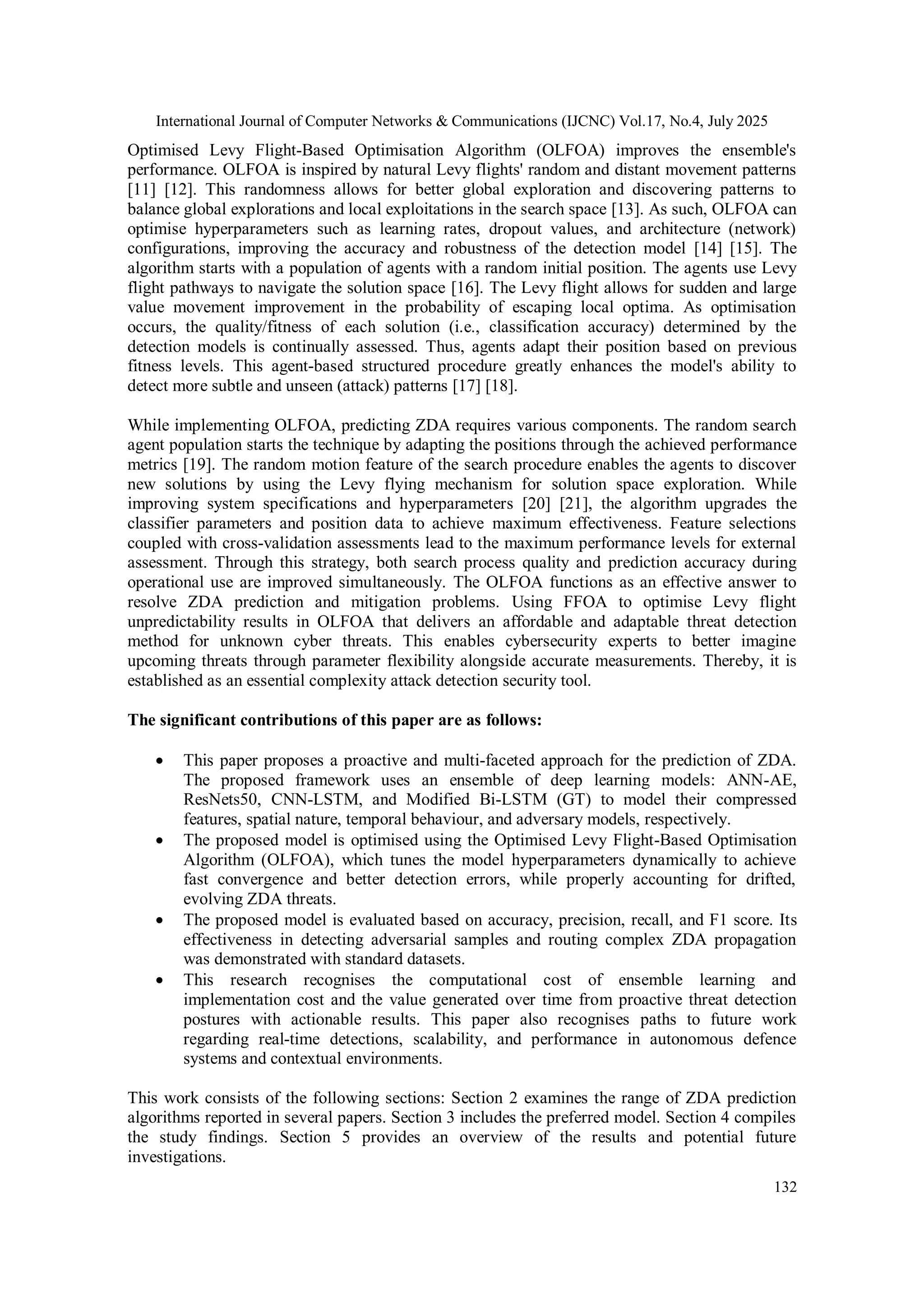 International Journal of Computer Networks & Communications (IJCNC) Vol.17, No.4, July 2025
132
Optimised Levy Flight-Based Optimisation Algorithm (OLFOA) improves the ensemble's
performance. OLFOA is inspired by natural Levy flights' random and distant movement patterns
[11] [12]. This randomness allows for better global exploration and discovering patterns to
balance global explorations and local exploitations in the search space [13]. As such, OLFOA can
optimise hyperparameters such as learning rates, dropout values, and architecture (network)
configurations, improving the accuracy and robustness of the detection model [14] [15]. The
algorithm starts with a population of agents with a random initial position. The agents use Levy
flight pathways to navigate the solution space [16]. The Levy flight allows for sudden and large
value movement improvement in the probability of escaping local optima. As optimisation
occurs, the quality/fitness of each solution (i.e., classification accuracy) determined by the
detection models is continually assessed. Thus, agents adapt their position based on previous
fitness levels. This agent-based structured procedure greatly enhances the model's ability to
detect more subtle and unseen (attack) patterns [17] [18].
While implementing OLFOA, predicting ZDA requires various components. The random search
agent population starts the technique by adapting the positions through the achieved performance
metrics [19]. The random motion feature of the search procedure enables the agents to discover
new solutions by using the Levy flying mechanism for solution space exploration. While
improving system specifications and hyperparameters [20] [21], the algorithm upgrades the
classifier parameters and position data to achieve maximum effectiveness. Feature selections
coupled with cross-validation assessments lead to the maximum performance levels for external
assessment. Through this strategy, both search process quality and prediction accuracy during
operational use are improved simultaneously. The OLFOA functions as an effective answer to
resolve ZDA prediction and mitigation problems. Using FFOA to optimise Levy flight
unpredictability results in OLFOA that delivers an affordable and adaptable threat detection
method for unknown cyber threats. This enables cybersecurity experts to better imagine
upcoming threats through parameter flexibility alongside accurate measurements. Thereby, it is
established as an essential complexity attack detection security tool.
The significant contributions of this paper are as follows:
 This paper proposes a proactive and multi-faceted approach for the prediction of ZDA.
The proposed framework uses an ensemble of deep learning models: ANN-AE,
ResNets50, CNN-LSTM, and Modified Bi-LSTM (GT) to model their compressed
features, spatial nature, temporal behaviour, and adversary models, respectively.
 The proposed model is optimised using the Optimised Levy Flight-Based Optimisation
Algorithm (OLFOA), which tunes the model hyperparameters dynamically to achieve
fast convergence and better detection errors, while properly accounting for drifted,
evolving ZDA threats.
 The proposed model is evaluated based on accuracy, precision, recall, and F1 score. Its
effectiveness in detecting adversarial samples and routing complex ZDA propagation
was demonstrated with standard datasets.
 This research recognises the computational cost of ensemble learning and
implementation cost and the value generated over time from proactive threat detection
postures with actionable results. This paper also recognises paths to future work
regarding real-time detections, scalability, and performance in autonomous defence
systems and contextual environments.
This work consists of the following sections: Section 2 examines the range of ZDA prediction
algorithms reported in several papers. Section 3 includes the preferred model. Section 4 compiles
the study findings. Section 5 provides an overview of the results and potential future
investigations.
 